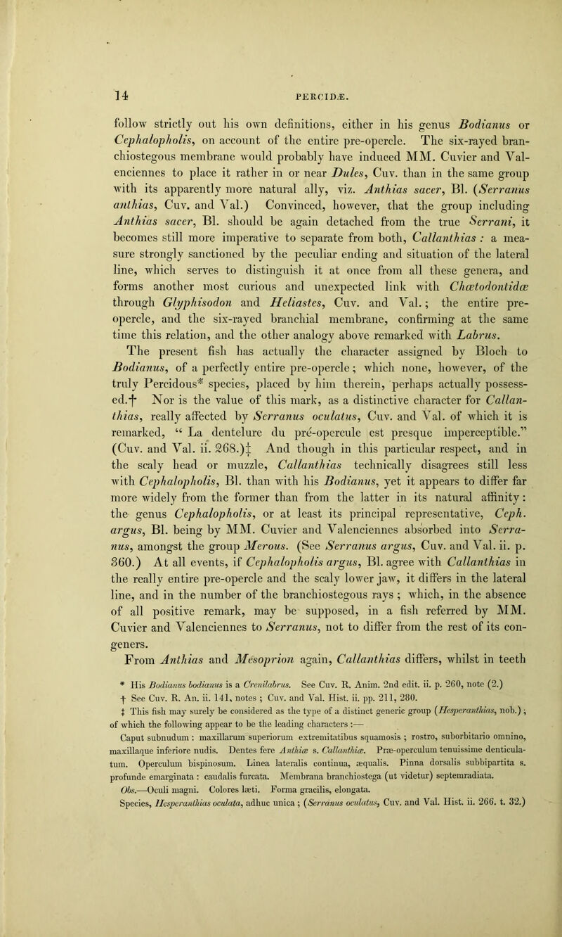 follow strictly out his own definitions, either in his genus Bodianus or Cephalopholis, on account of the entire pre-opercle. The six-rayed bran- chiostegous membrane would probably have induced MM. Cuvier and Val- enciennes to place it rather in or near Dules, Cuv. than in the same group with its apparently more natural ally, viz. Anthias sacer, Bl. {Serranus anlhias, Cuv. and Val.) Convinced, however, that the group including Anthias sacer, Bl. should be again detached from the true Serrani, it becomes still more imperative to separate from both, Callanthias : a mea- sure strongly sanctioned by the peculiar ending and situation of the lateral line, which serves to distinguish it at once from all these genera, and forms another most curious and unexpected link with Chcetodontidce through Glyphisodon and Heliastes, Cuv. and Val.; the entire pre- opercle, and the six-rayed branchial membrane, confirming at the same time this relation, and the other analogy above remarked v'ith Lahrus. The present fish has actually the character assigned by Bloch to Bodiayius, of a perfectly entire pre-opercle; which none, however, of the truly Percidous* species, placed by him therein, perhaps actually possess- ed.!* Nor is the value of this mark, as a distinctive character for Callan- thias, really affected by Serranus oculatus, Cuv. and Val. of which it is remarked, “ La dentelure du pre-opercule est presque imperceptible.” (Cuv. and Val. ii. 268.)| And though in this particular respect, and in the scaly head or muzzle, Callanthias technically disagrees still less with Cephalopholis, Bl. than with his Bodianus, yet it appears to differ far more widely from the former than from the latter in its natural affinity: the genus Cephalopholis, or at least its principal representative, Ceph. argus, Bl. being by MM. Cuvier and Valenciennes absorbed into Serra- nus, amongst the group Merous. (See Serranus argus, Cuv. and Val. ii. p. S60.) At all events, if Cephalopholis argus, Bl. agree with Callanthias in the really entire pre-opercle and the scaly lower jaw, it differs in the lateral line, and in the number of the branchiostegous rays ; which, in the absence of all positive remark, may be supposed, in a fish referred by MM. Cuvier and Valenciennes to Serranus, not to differ from the rest of its con- geners. From Anthias and Mesoprion again, Callanthias differs, whilst in teeth * His Bodianus bodianus is a Crenilahrus. See Cuv. R. Anim. ’2nd edit. ii. p. 260, note (2.) See Cuv. R. An. ii. 141, notes ; Cuv. and Val. Hist. ii. pp. 211, 280. t This fish may surely be considered as the type of a distinct generic group {Hesperanthias, nob.) ; of which the following appear to be the leading characters :— Caput subnudum : maxillarum superiorum extremitatibus squamosis ; rostro, suborbitario omnino, maxillaque inferiore nudis. Dentes fere A nthice s. Callantliice. Prae-operculum tenuissime denticula- tum. Operculum bispinosura. Linea lateralis continua, sequalis. Pinna dorsalis subbipartita s. profunde emarginata : caudalis furcata. Membrana branchiostcga (ut videtur) septemradiata. Obs.—Oculi magni. Colores laeti. Forma gracilis, elongata. Species, Hcspcranlhias oculata, adhuc unica; (Serranus oculatus, Cuv. and Val. Hist. ii. 266. t. 32.)