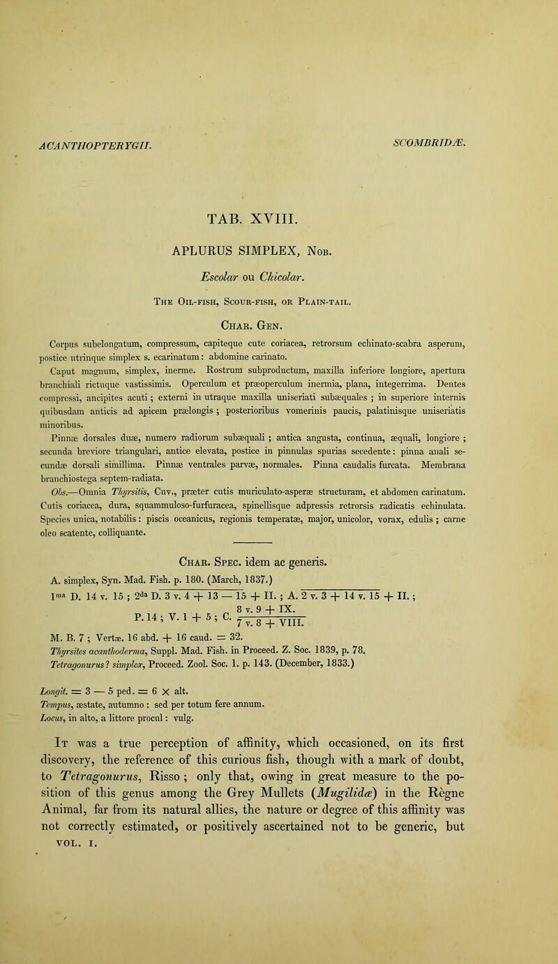 A CA NTHOP TER YGII. TAB. XVIII. APLURUS SIMPLEX, Nob. Escolar ou Chicolar. The Oh-fish, Scour-fish, or Plain-tail. Char. Gen. Corpus subelongatum, compressum, capiteque cute coriacea, retrorsum ecliinato-scabra asperum, postice utrinque simplex s. ecarinatum: abdomine carinato. Caput magnum, simplex, inerme. Rostrum subproductum, maxilla inferiore longiore, apertura branchiali rictuque vastissimis. Operculum et praeoperculum inermia, plana, integerrima. Dentes compressi, ancipites acuti; extern! in utraque maxilla uniseriati subeequales ; in superiore intemis quibusdam anticis ad apicem prmlongis ; posterioribus vomerinis paucis, palatinisque uniseriatis minoribus. Pinnae dorsales duae, numero radiorum subaequali ; antica angusta, continua, aequali, longiore ; secunda breviore triangular!, antice elevata, postice in pinnulas spurias secedente: pinna anali se- cundae dorsali simillima. Pinnae ventrales parvae, normales. Pinna caudalis furcata. Membrana branchiostega septem-radiata. Ohs.—Omnia Tliyrsitk, Cuv., prmter cutis muriculato-asperae structuram, et abdomen carinatum. Cutis coriacea, dura, squammuloso-furfuracea, spinellisque adpressis retrorsis radicatis echinulata. Species unica, notabdis; piscis oceanicus, regionis temperatse, major, unicolor, vorax, edulis ; came oleo scatente, colliquante. Char. Spec, idem ac generis. A. simplex, Syn. Mad. Fish. p. 180. (March, 1837.) ima D. 14 V. 16 ; D. 3 V. 4 + 13 — 15 + II. ; A. 2 v. 3 14 v. 15 II.; „ 8 T. 9 4- IX. P.14, + M. B. 7 ; Verts. Ifi abd. + 16 caud. = 32. Thyrsites acantlioderma, Suppl. Mad. Fish, in Proceed. Z. Soc. 1839, p. 78. Tetragonurus'i simplest. Proceed. Zool. Soc. 1. p. 143. (December, 1833.) Longit. = 3 — 6 ped. = 6 X alt. Tempus, sestate, autumno : sed per totum fere annum. Locus, in alto, a littore procul: vulg. It -was a true perception of affinity, which occasioned, on its first discovery, the reference of this curious fish, though with a mark of doubt, to Tetragonurus, Risso ; only that, owing in great measure to the po- sition of this genus among the Grey Mullets {Mugilidee) in the Regne Animal, far from its natural allies, the nature or degree of this affinity was not correctly estimated, or positively ascertained not to be generic, but