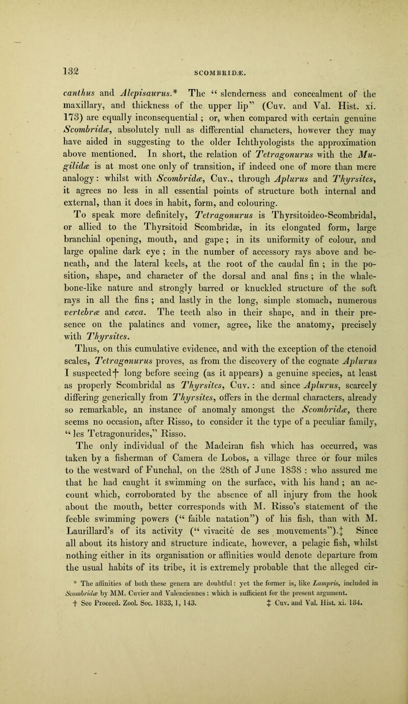 canthus and Alepisaurus.* The “ slenderness and concealment of the maxillary, and thickness of the upper Iqr'” (Cuv. and Val. Hist. xi. 173) are equally inconsequential; or, when compared with certain genuine Scombrida, absolutely null as differential characters, however they may have aided in suggesting to the older Ichthyologists the approximation above mentioned. In short, the relation of Tetragonurus with the Mu- gilidce is at most one only of transition, if indeed one of more than mere analogy: whilst with Scombrida, Cuv., through Aplurus and Thyrsites, it agrees no less in all essential points of structure both internal and external, than it does in habit, form, and colouring. To speak more definitely, Tetragonurus is Thyrsitoideo-Scombridal, or allied to the Thyrsitoid Scombridse, in its elongated form, large branchial opening, mouth, and gape; in its uniformity of colour, and large opaline dark eye ; in the number of accessory rays above and be- neath, and the lateral keels, at the root of the caudal fin ; in the po- sition, shape, and character of the dorsal and anal fins ; in the whale- bone-like nature and strongly barred or knuckled structure of the soft rays in all the fins ; and lastly in the long, simple stomach, numerous vertebrcE and caca. The teeth also in their shape, and in their pre- sence on the palatines and vomer, agree, like the anatomy, precisely with Thyrsites. Thus, on this cumulative evidence, and with the exception of the ctenoid scales, Tetragonurus proves, as from the discovery of the cognate Aplurus I suspected!* long before seeing (as it appears) a genuine species, at least as properly Scombridal as Thyrsites, Cuv. : and since Aplurus, scarcely differing generically from Thyrsites, offers in the dermal characters, already so remarkable, an instance of anomaly amongst the Scombridcc, there seems no occasion, after Risso, to consider it the type of a peculiar family, “ les Tetragonurides,” Risso. The only individual of the Madeiran fish which has occurred, was taken by a fisherman of Camera de Lobos, a village three or four miles to the westward of Funchal, on the 28th of June 1838 : who assured me that he had caught it swimming on the surface, with his hand ; an ac- count which, corroborated by the absence of all injury from the hook about the mouth, better corresponds with M. Risso’s statement of the feeble swimming powers (“ faible natation”) of his fish, than with M. Laurillard’s of its activity (“ vivacite de ses mouvements”)-!; Since all about its history and structure indicate, however, a pelagic fish, whilst nothing either in its organisation or affinities would denote departure from the usual habits of its tribe, it is extremely probable that the alleged cir- * The affinities of both these genera are doubtful: yet the former is, like Lampris, included in HcombridcB by MM. Cuvier and Valenciennes : which is sufficient for the present argmnent. t See Proceed. Zool. Soc. 1833, 1, 143. + Cuv. and Val. Hist. xi. 184.