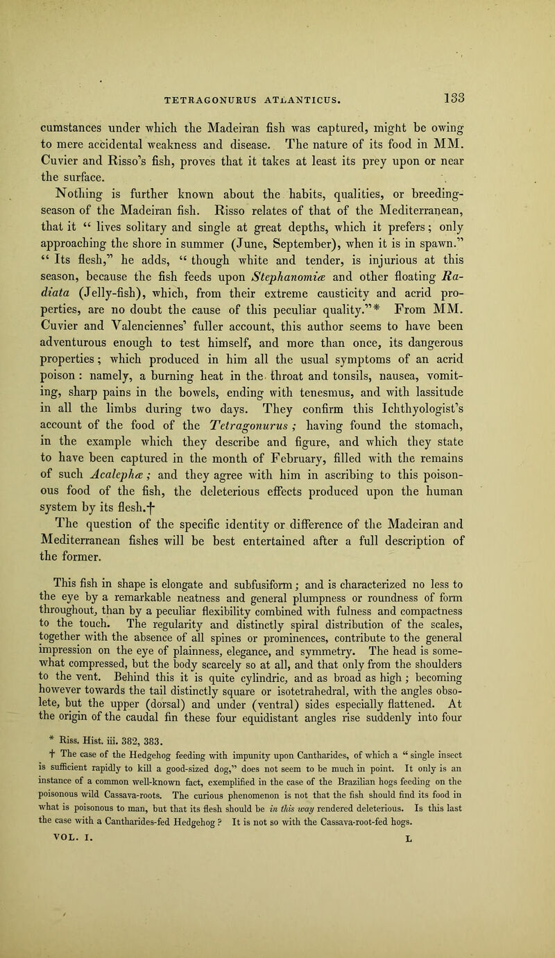 13S cumstances under which the Madeiran fish was captured, might be owing to mere accidental weakness and disease. The nature of its food in MM. Cuvier and Risso’s fish, proves that it takes at least its prey upon or near the surface. Nothing is further known about the habits, qualities, or breeding- season of the Madeiran fish. Risso relates of that of the Mediterranean, that it “ lives solitary and single at great depths, which it prefers; only approaching the shore in summer (June, September), when it is in spawn.” “ Its flesh,” he adds, “ though white and tender, is injurious at this season, because the fish feeds upon StephanomitE and other floating Ra- diata (Jelly-fish), which, from their extreme causticity and acrid pro- perties, are no doubt the cause of this peculiar quality.”* From MM. Cuvier and Valenciennes’ fuller account, this author seems to have been adventurous enough to test himself, and more than once, its dangerous properties; which produced in him all the usual symptoms of an acrid poison : namely, a burning heat in the. throat and tonsils, nausea, vomit- ing, sharp pains in the bowels, ending with tenesmus, and with lassitude in all the limbs during two days. They confirm this Ichthyologist’s account of the food of the Tetragonurus ; having found the stomach, in the example which they describe and figure, and which they state to have been captured in the month of February, filled with the remains of such Acalephee; and they agree with him in ascribing to this poison- ous food of the fish, the deleterious effects produced upon the human system by its flesh.-|- The question of the specific identity or difference of the Madeiran and Mediterranean fishes will be best entertained after a full description of the former. This fish in shape is elongate and suhfusiform; and is characterized no less to the eye by a remarkable neatness and general plumpness or roundness of form throughout, than by a peculiar flexibility combined with fulness and compactness to the touch. The regularity and distinctly spiral distribution of the scales, together with the absence of all spines or prominences, contribute to the general impression on the eye of plainness, elegance, and symmetry. The head is some- what compressed, but the body scarcely so at all, and that only from the shoulders to the vent. Behind this it is quite cylindric, and as broad as high; becoming however towards the tail distinctly square or isotetrahedral, with the angles obso- lete, but the upper (dorsal) and under (ventral) sides especially flattened. At the origin of the caudal fin these four equidistant angles rise suddenly into four * Riss. Hist. iii. 382, 383. f The case of the Hedgehog feeding with impunity upon Cantharides, of which a “ single insect IS sufficient rapidly to kill a good-sized dog,” does not seem to be much in point. It only is an instance of a common well-known fact, exemplified in the case of the Brazilian hogs feeding on the poisonous wild Cassava-roots. The curious phenomenon is not that the fish should find its food in what is poisonous to man, but that its flesh should be in this way rendered deleterious. Is this last the case with a Cantharides-fed Hedgehog ? It is not so with the Cassava-root-fed hogs.