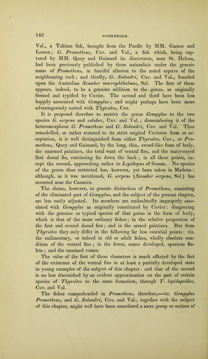 Val.j a Tahitan fish, brought from the Pacific by MM. Garnot and Lesson; G. Prometheus, Cuv. and Val., a fish which, being cap- tured by MM. Quoy and Gaimard its discoverers, near St. Helena, had been previously published by these naturalists under the generic name of Prometheus, in fanciful allusion to the noted captive of the neighbouring rock; and thirdly, G. Solandri, Cuv. and Val., founded upon the Australian Scomber macrophthalmus, Sol. The first of these appears, indeed, to be a genuine addition to the genus, as originally formed and typified by Cuvier. The second and third have been less happily associated with Gempylus; and might perhaps have been more advantageously united with Thyrsites, Cuv. It is proposed therefore to restrict the genus Gempylus to the two species G. serpens and coluber, Cuv. and Val.; dismembering it of the heteromorphous G. Prometheus and G. Solandri, Cuv. and Val. Thus remodelled, or rather restored to its strict original Cuvieran form or ac- ceptation, it is well distinguished from either Thyrsites, Cuv., or Pro- metheus, Quoy and Gaimard, by the long, thin, sword-like form of body, the unarmed palatines, the total want of ventral fins, and the many-rayed first dorsal fin, continuing far down the back ; in all these points, ex- cept the second, approaching rather to Lepidopus of Gouan. No species of the genus thus restricted has, however, yet been taken in Madeira : although, as it was mentioned, G. serpens {Scomber serpens, Sol.) has occurred near the Canaries. The claims, however, to generic distinction of Prometheus, consisting of the eliminated part of Gempylus, and the subject of the present chapter, are less easily adjusted. Its members are undoubtedly improperly asso- ciated with Gempylus as originally constituted by Cuvier: disagreeing with the genuine or typical species of that genus in the form of body, which is that of the more ordinary fishes; in the relative proportion of the first and second dorsal fins ; and in the armed palatines. But from Thyrsites they only differ in the following far less essential points: viz. the rudimentary, or indeed in old or adult fishes, wholly obsolete con- dition of the ventral fins ; in the fewer, scarce developed, spurious fin- lets ; and the unarmed vomer. The value of the first of these characters is much affected by the fact of the existence of the ventral fins in at least a partially developed state in young examples of the subject of this chapter: and that of the second is no less diminished by an evident approximation on the part of certain species of Thyrsites to the same formation, through T, lepidopoides, Cuv. and Val. The fishes comprehended in Prometheus, therefore,—viz. Gempylus Prometheus, and G. Solandri, Cuv. and Val., together with the subject of this chapter, might well have been considered a mere group or section of