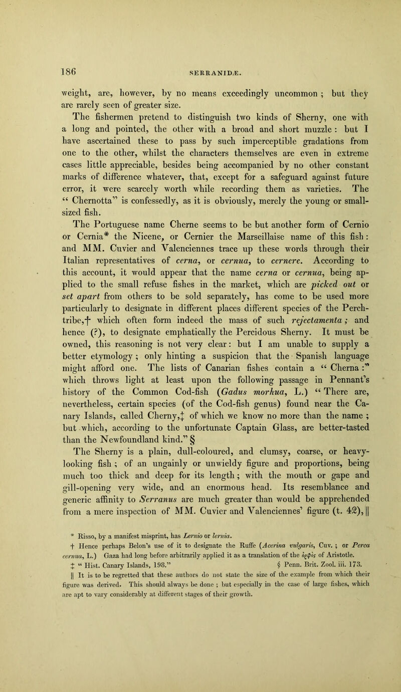 weight, are, however, by no means exceedingly uncommon ; but they are rarely seen of greater size. The fishermen pretend to distinguish two kinds of Sherny, one with a long and pointed, the other with a broad and short muzzle : but I have ascertained these to pass by such imperceptible gradations from one to the other, whilst the characters themselves are even in extreme cases little appreciable, besides being accompanied by no other constant marks of difference whatever, that, except for a safeguard against future error, it were scarcely worth while recording them as varieties. The “ Chernotta” is confessedly, as it is obviously, merely the young or small- sized fish. The Portuguese name Cherne seems to be but another form of Cernio or Cernia* the Nicene, or Cernier the Marseillaise name of this fish : and MM. Cuvier and Valenciennes trace up these words through their Italian representatives of cerna, or cernua, to cernere. According to this account, it would appear that the name cerna or cernua, being ap- plied to the small refuse fishes in the market, which are picked out or set apart from others to be sold separately, has come to be used more particularly to designate in different places different species of the Perch- tribe,-f- which often form indeed the mass of such rejectamenta; and hence (?), to designate emphatically the Percidous Sherny. It must be owned, this reasoning is not very clear: but I am unable to supply a better etymology; only hinting a suspicion that the Spanish language might afford one. The lists of Canarian fishes contain a “ Cherna which throws light at least upon the following passage in Pennant’s history of the Common Cod-fish (Gadus morhua, L.) “ There are, nevertheless, certain species (of the Cod-fish genus) found near the Ca- nary Islands, called Cherny,^ of which we know no more than the name ; but which, according to the unfortunate Captain Glass, are better-tasted than the Newfoundland kind.”§ The Sherny is a plain, dull-coloured, and clumsy, coarse, or heavy- looking fish ; of an ungainly or unwieldy figure and proportions, being much too thick and deep for its length; with the mouth or gape and gill-opening very wide, and an enormous head. Its resemblance and generic affinity to Serranus are much greater than would be apprehended from a mere inspection of MM. Cuvier and Valenciennes’ figure (t. 42), || * Risso, by a manifest misprint, has Lernio or lernia. + Hence perhaps Belon’s use of it to designate the Ruffe {Acerina vulgaris, Cuv. ; or Perea cernua, L.) Gaza had long before arbitrarily applied it as a translation of the of Aristotle. t “ Hist. Canary Islands, 198.” $ Penn. Brit. Zool. iii. 173. II It is to be regretted that these authors do not state the size of the example from which their figure was derived. This should always be done ; but especially in the case of large fishes, which are apt to vary considerably at different stages of their growth.