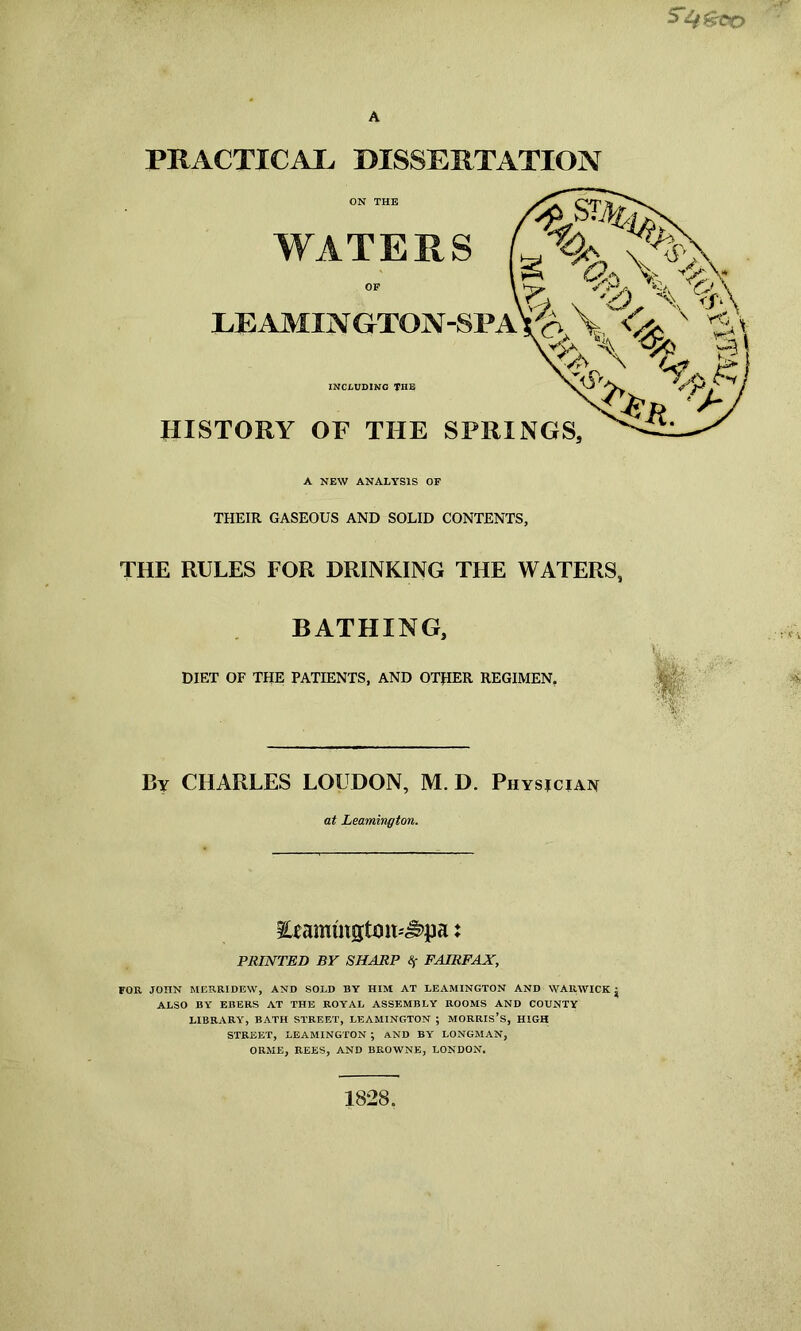 SCO PRACTICAL DISSERTATION WATERS g Y^VVv x \ A.\ LEAMINGTON-SPAW V<fc x \ % £ “v Vw- \ a-s** *5^ vp^ INCLUDING THE HISTORY OF THE SPRINGS, &t. rt A NEW ANALYSIS OF THEIR GASEOUS AND SOLID CONTENTS, THE RULES FOR DRINKING THE WATERS, BATHING, By CHARLES LOUDON, M. D. Physician at Leamington. Eeamtngtmt^pa: PRINTED BY SHARP Sf FAIRFAX, FOR JOHN MERRIDEW, AND SOLD BY HIM AT LEAMINGTON AND WARWICK j ALSO BY EBERS AT THE ROYAL ASSEMBLY ROOMS AND COUNTY LIBRARY, BATH STREET, LEAMINGTON ; MORRIS’S, HIGH STREET, LEAMINGTON ; AND BY LONGMAN, ORME, REES, AND BROWNE, LONDON. 1828.