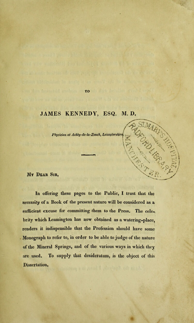 TO JAMES KENNEDY, ESQ. M. D. ^ l%\ Physician at Ashby-de-la-Zouch, Leicesterskiir f \ f7y) % 'cVv /a \ <-> \ VN Vi wv ' V0\ \ V# V ‘rV. x v? p My Dear Sir, V '■& jS \ V V In offering these pages to the Public, I trust that the necessity of a Book of the present nature will be considered as a sufficient excuse for committing them to the Press. The cele- brity which Leamington has now obtained as a watering-place, renders it indispensible that the Profession should have some Monograph to refer to, in order to be able to judge of the nature of the Mineral Springs, and of the various ways in which they are used. To supply that desideratum, is the object of this Dissertation.