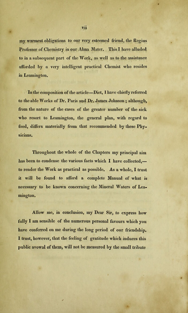 my warmest obligations to our very esteemed friend, the Regius Professor of Chemistry in our Alma Mater. This I have alluded to in a subsequent part of the Work, as well as to the assistance afforded by a very intelligent practical Chemist who resides in Leamington. In the composition of the article—Diet, I have chiefly referred to the able Works of Dr. Paris and Dr. James Johnson ; although, from the nature of the cases of the greater number of the sick who resort to Leamington, the general plan, with regard to food, differs materially from that recommended by these Phy- sicians. Throughout the whole of the Chapters my principal aim has been to condense the various facts which I have collected,— to render the Work as practical as possible. As a whole, I trust it will be found to afford a complete Manual of what is necessary to be known concerning the Mineral Waters of Lea- mington. Allow me, in conclusion, my Dear Sir, to express how fully I am sensible of the numerous personal favours which you have conferred on me during the long period of our friendship. I trust, however, that the feeling of gratitude which induces this public avowal of them, will not be measured by the small tribute