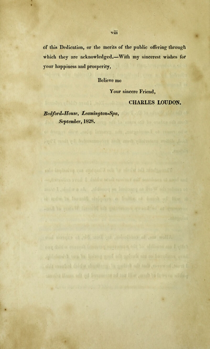 df this Dedication, or the merits of the public offering through which they are acknowledged.—With my sincerest wishes fof your happiness and prosperity, Believe me Your sincere Friend, CHARLES LOUDON. Bedford-House, Learnington-Spa, September, 1828.