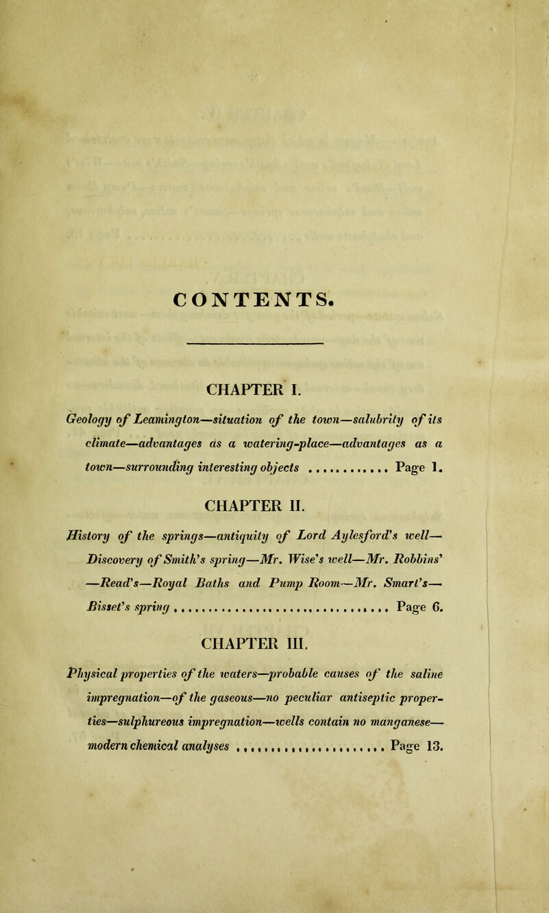 CONTENTS. CHAPTER I. Geology of Leamington—situation of the town—salubrity of its climate—advantages as a watering-place—advantages as a town—surrounding interesting objects Page 1. CHAPTER II. History of the springs—antiquity of Lord Aylesford’s well—■ Discovery of Smith’s spring—Mr. TPise’s well—Mr. Robbins’ —Read’s—Royal Baths and Pump Room—Mr. Smart’s— Bis set’s spring Page 6. CHAPTER III. Physical properties of the waters—probable causes of the saline impregnation—of the gaseous—no peculiar antiseptic proper- ties—sulphureous impregnation—wells contain no manganese— modern chemical analyses Page 13.