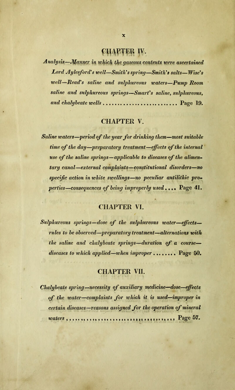 CHAPTER IV. Analysis—Manner in wlpclf, tlf,e gaseous contents were ascertained Lord Aylesford’s well—Smith'’s spring—Smith’s salts—Wise’s well—Read’s saline and sulphureous waters—Pump Room saline and sulphureous springs—Smart’s saline, sulphureous, and chalybeate tcells Page 19. CHAPTER V. Saline waters—period of the year for drinking them—most suitable time of the day—preparatory treatment—effects of the internal use of the saline springs—applicable to diseases of the alimen- tary canal—external complaints—constitutional disorders—no specific action in white swellings—no peculiar antilithic pro- perties—consequences of being improperly used..,. Page 41. CHAPTER VI. Sulphureous springs—dose of the sulphureous water—effects— rules to be observed—preparatory treatment—alternations with the saline and chalybeate springs—duration of a course— diseases to which applied—when improper Page 50. CHAPTER VII. Chalybeate spring—necessity of auxiliary medicine—dose—effects of the water—complaints for which it is used—improper in certain diseases—reasons assigned for the operation of mineral waters Page 57.