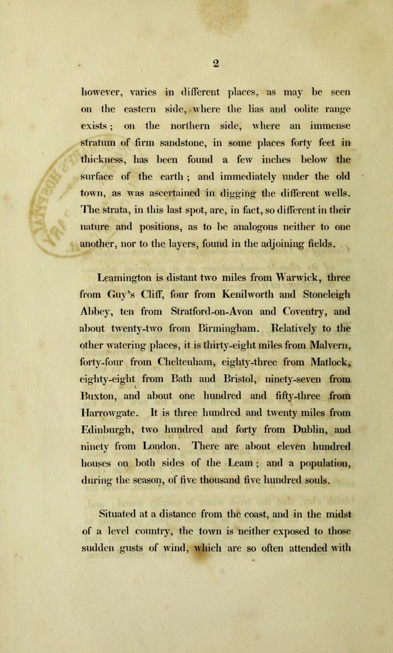 however, varies in different places, as may be seen on the eastern side, where the lias and oolite range exists ; on the northern side, where an immense stratum of firm sandstone, in some places forty feet in thickness, has been found a few inches below the surface of the earth ; and immediately under the old town, as was ascertained in digging1 the different wells. The strata, in this last spot, are, in fact, so different in their nature and positions, as to be analogous neither to one another, nor to the layers, found in the adjoining fields. Leamington is distant two miles from Warwick, three from Guy’s Cliff, four from Kenilworth and Stoneleigh Abbey, ten from Stratford-on-Avon and Coventry, and about twenty-two from Birmingham. Relatively to the other watering places, it is thirty-eight miles from Malvern, forty-four from Cheltenham, eighty-three from Matlock, eighty-eight from Bath and Bristol, ninety-seven from Buxton, and about one hundred and fifty-three from Harrowgate. It is three hundred and twenty miles from Edinburgh, two hundred and forty from Dublin, and ninety from London. There are about eleven hundred houses on both sides of the Learn ; and a population, during the season, of five thousand five hundred souls. Situated at a distance from the coast, and in the midst of a level country, the town is neither exposed to those sudden gusts of wind, which are so often attended with