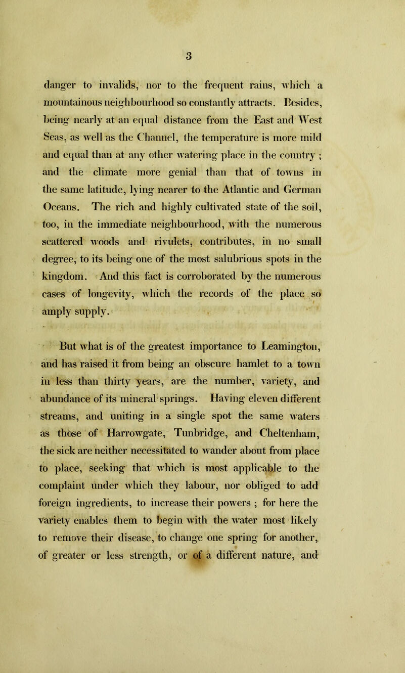 danger to invalids, nor to the frequent rains, which a mountainous neighbourhood so constantly attracts. Besides, being nearly at an equal distance from the East and West Seas, as well as the Channel, the temperature is more mild and equal than at any other watering place in the country ; and the climate more genial than that of towns in the same latitude, lying nearer to the Atlantic and German Oceans. The rich and highly cultivated state of the soil, too, in the immediate neighbourhood, with the numerous scattered woods and rivulets, contributes, in no small degree, to its being one of the most salubrious spots in the kingdom. And this fact is corroborated by the numerous cases of longevity, which the records of the place so amply supply. But what is of the greatest importance to Leamington, and has raised it from being an obscure hamlet to a town in less than thirty years, are the number, variety, and abundance of its mineral springs. Having eleven different streams, and uniting in a single spot the same waters as those of Harrowgate, Tunbridge, and Cheltenham, the sick are neither necessitated to wander about from place to place, seeking that which is most applicable to the complaint under which they labour, nor obliged to add foreign ingredients, to increase their powers ; for here the variety enables them to begin with the Avater most likely to remove their disease, to change one spring for another, of greater or less strength, or of a different nature, and