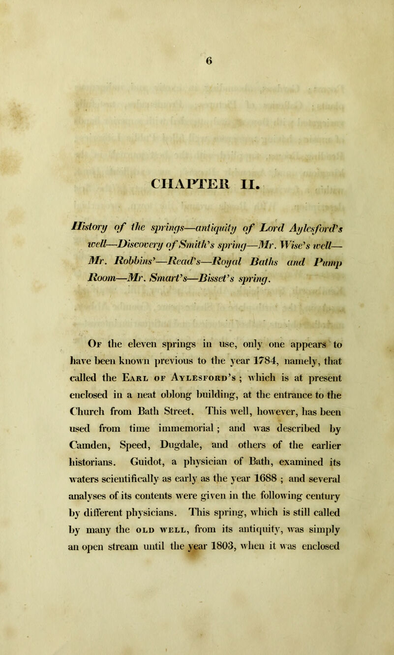 CHAPTER II. History of ilie springs—antiquity of Lord Aylcsford’s well—Discovery of Smith’s spring—Mr. Wise’s well— Mr. Robbins’—Read's—Royal Baths and Pump Room—Mr. Smart’s—Bissct’s spring. Of the eleven springs in use, only one appears to have been known previous to the year 1784, namely, that called the Earl of Aylesford’s ; which is at present enclosed in a neat oblong building, at the entrance to the Church from Bath Street. This well, however, has been used from time immemorial ; and was described by Camden, Speed, Dugdale, and others of the earlier historians. Guidot, a physician of Bath, examined its waters scientifically as early as the year 1688 ; and several analyses of its contents were given in the following century by different physicians. This spring, which is still called by many the old well, from its antiquity, was simply an open stream until the year 1803, when it was enclosed