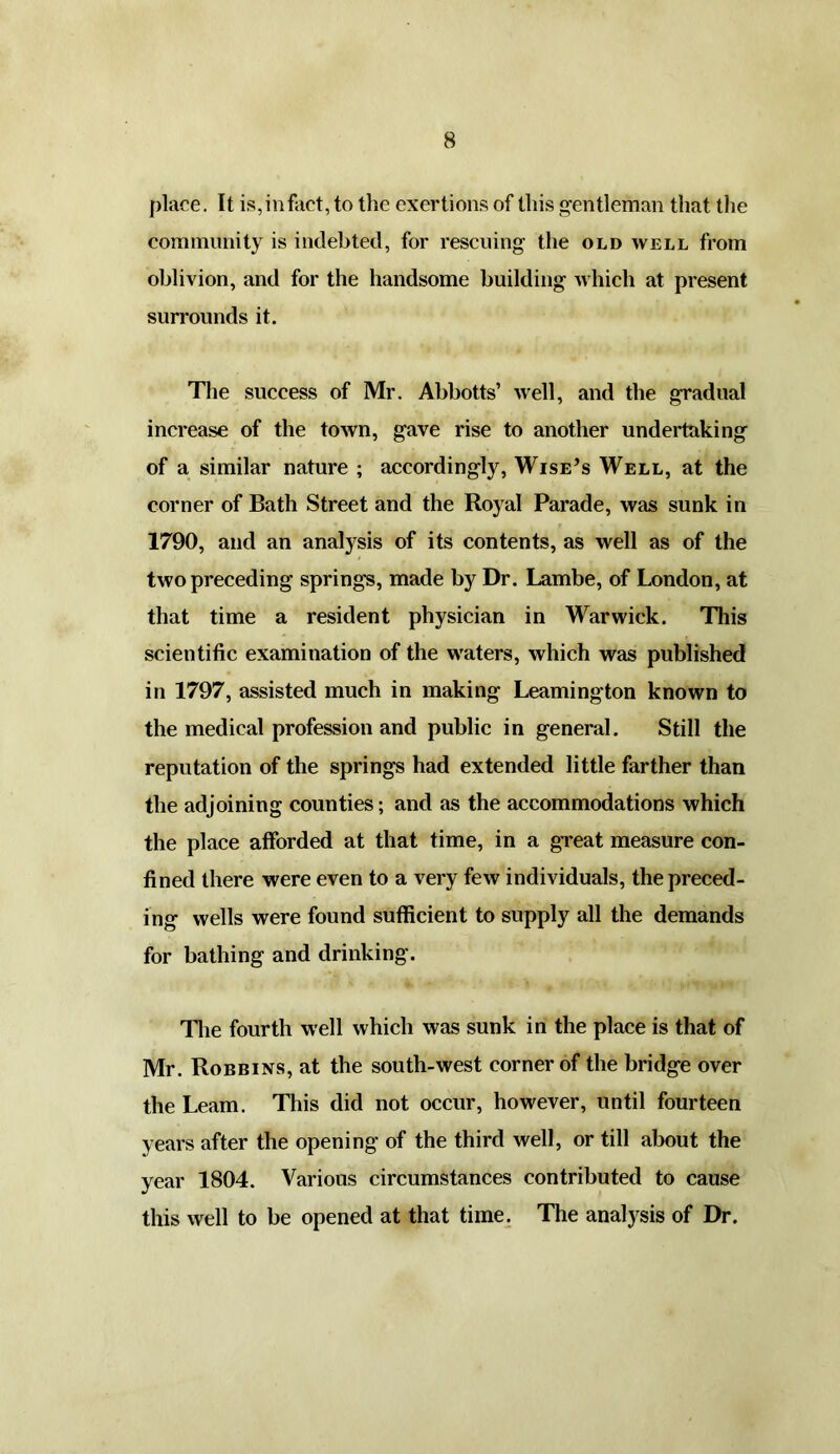 place. It is,infact, to the exertions of this gentleman that the community is indebted, for rescuing the old well from oblivion, and for the handsome building which at present surrounds it. The success of Mr. Abbotts’ well, and the gradual increase of the town, gave rise to another undertaking of a similar nature ; accordingly, Wise’s Well, at the corner of Bath Street and the Royal Parade, was sunk in 1790, and an analysis of its contents, as well as of the two preceding springs, made by Dr. Lambe, of London, at that time a resident physician in Warwick. This scientific examination of the waters, which was published in 1797, assisted much in making Leamington known to the medical profession and public in general. Still the reputation of the springs had extended little farther than the adjoining counties; and as the accommodations which the place afforded at that time, in a great measure con- fined there were even to a very few individuals, the preced- ing wells were found sufficient to supply all the demands for bathing and drinking. The fourth well which was sunk in the place is that of Mr. Robbins, at the south-west corner of the bridge over the Learn. This did not occur, however, until fourteen years after the opening of the third well, or till about the year 1804. Various circumstances contributed to cause this well to be opened at that time. The analysis of Dr.