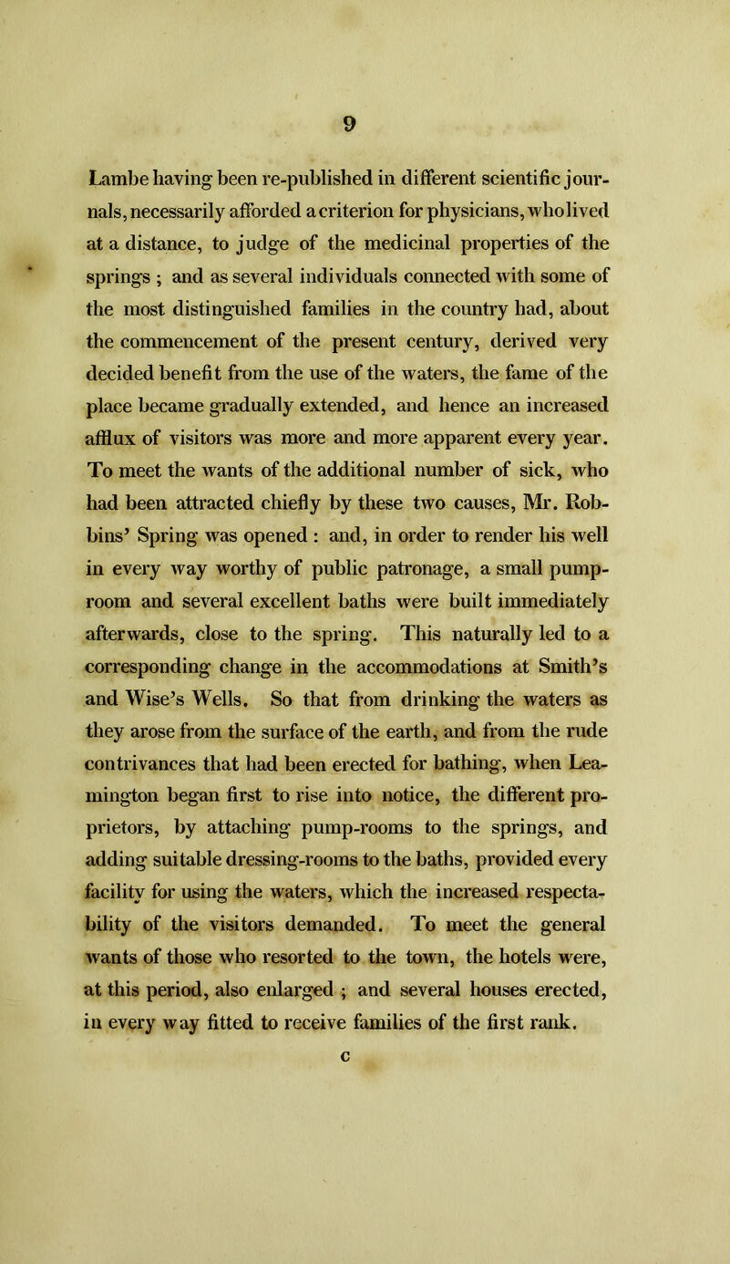 Lambe having been re-published in different scientific jour- nals, necessarily afforded a criterion for physicians, wholived at a distance, to judge of the medicinal properties of the springs ; and as several individuals connected with some of the most distinguished families in the country had, about the commencement of the present century, derived very decided benefit from the use of the waters, the fame of the place became gradually extended, and hence an increased afflux of visitors was more and more apparent every year. To meet the wants of the additional number of sick, who had been attracted chiefly by these two causes, Mr. Rob- bins’ Spring was opened : and, in order to render his well in every way worthy of public patronage, a small pump- room and several excellent baths were built immediately afterwards, close to the spring. This naturally led to a corresponding change in the accommodations at Smith’s and Wise’s Wells. So that from drinking the waters as they arose from the surface of the earth, and from the rude contrivances that had been erected for bathing, when Lea- mington began first to rise into notice, the different pro- prietors, by attaching pump-rooms to the springs, and adding suitable dressing-rooms to the baths, provided every facility for using the waters, which the increased respecta- bility of the visitors demanded. To meet the general wants of those who resorted to the town, the hotels were, at this period, also enlarged ; and several houses erected, in every way fitted to receive families of the first rank. c