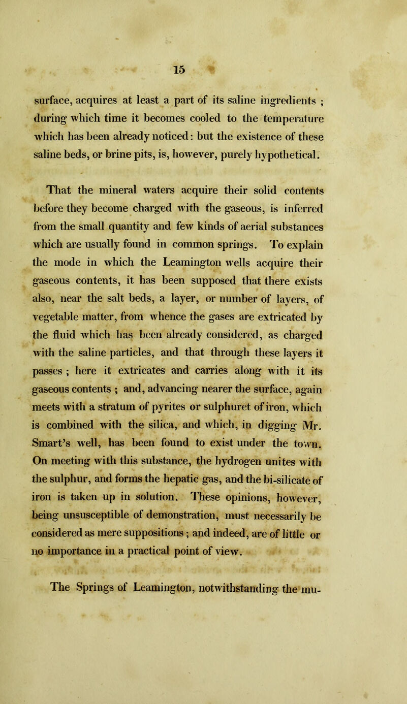 surface, acquires at least a part of its saline ingredients ; during which time it becomes cooled to the temperature which has been already noticed: but the existence of these saline beds, or brine pits, is, however, purely hypothetical. That the mineral waters acquire their solid contents before they become charged with the gaseous, is inferred from the small quantity and few kinds of aerial substances which are usually found in common springs. To explain the mode in which the Leamington wells acquire their gaseous contents, it has been supposed that there exists also, near the salt beds, a layer, or number of layers, of vegetable matter, from whence the gases are extricated by the fluid which has been already considered, as charged with the saline particles, and that through these layers it passes ; here it extricates and carries along with it its gaseous contents ; and, advancing nearer the surface, again meets with a stratum of pyrites or sulphuret of iron, which is combined with the silica, and which, in digging Mr. Smart’s well, has been found to exist under the town. On meeting with this substance, the hydrogen unites with the sulphur, and forms the hepatic gas, and the bi-silicate of iron is taken up in solution. These opinions, however, being unsusceptible of demonstration, must necessarily be considered as mere suppositions; and indeed, are of little or no importance in a practical point of view. The Springs of Leamington, notwithstanding the mu-