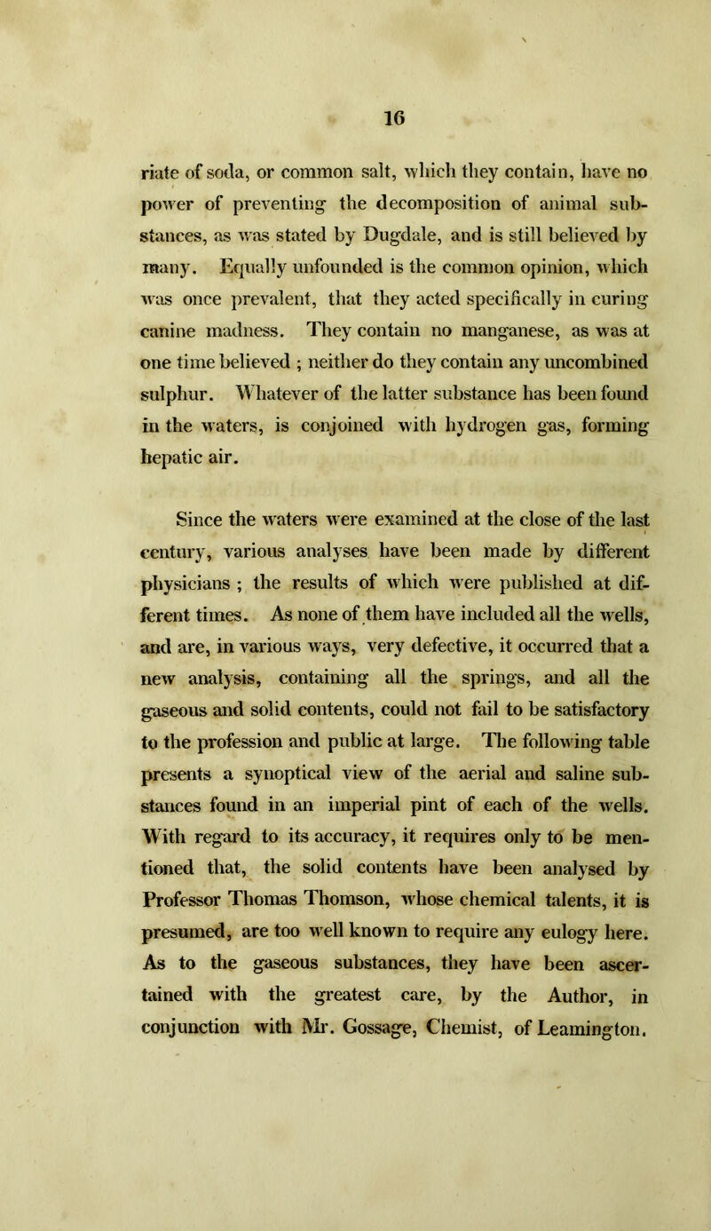 riate of soda, or common salt, which they contain, have no power of preventing- the decomposition of animal sub- stances, as was stated by Dugdale, and is still believed by many. Equally unfounded is the common opinion, which was once prevalent, that they acted specifically in curing canine madness. They contain no manganese, as was at one time believed ; neither do they contain any uncombined sulphur. Whatever of the latter substance has been found in the waters, is conjoined with hydrogen gas, forming hepatic air. Since the w aters were examined at the close of the last century, various analyses have been made by different physicians ; the results of which were published at dif- ferent times. As none of them have included all the wells, and are, in various ways, very defective, it occurred that a new analysis, containing all the springs, and all the gaseous and solid contents, could not fail to be satisfactory to the profession and public at large. The follow ing table presents a synoptical view of the aerial and saline sub- stances found in an imperial pint of each of the wells. With regard to its accuracy, it requires only to be men- tioned that, the solid contents have been analysed by Professor Thomas Thomson, w hose chemical talents, it is presumed, are too well known to require any eulogy here. As to the gaseous substances, they have been ascer- tained with the greatest care, by the Author, in conjunction with Mi*. Gossage, Chemist, of Leamington.