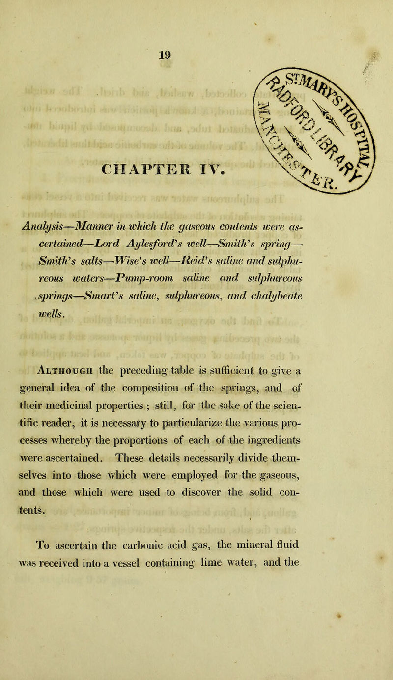 CHAPTER IV. Analysis—Manner in which the gaseous contents were as- certained—Lord Aylesford’s well—•Smith’s spring—* Smith’s salts—Wise’s well—field’s saline and sulphu- reous ivaters—Pump-room saline and sulphureous springs—Smart’s saline, sulphureous, and chalybeate wells. Although the preceding table is sufficient to give a general idea of the composition of the springs, and of their medicinal properties ; still, for the sake of the scien- tific reader, it is necessary to particularize the various pro- cesses whereby the proportions of each of the ingredients were ascertained. These details necessarily divide them- selves into those which were employed for the gaseous, and those which were used to discover the solid con- tents. To ascertain the carbonic acid gas, the mineral fluid was received into a vessel containing lime water, and the