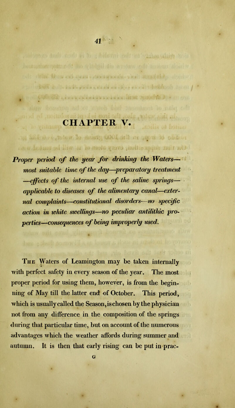 CHAPTER V. Proper period of the year for drinking the Waters— most suitable time of the day—preparatory treatment —effects of the internal use of the saline springs— applicable to diseases of the alimentary canal—exter- nal complaints—constitutional disorders-—no specific action in white swellings—no peculiar antilithic pro- perties—consequences of being improperly used. Tiie Waters of Leamington may be taken internally with perfect safety in every season of the year. The most proper period for using them, however, is from the begin- ning of May till the latter end of October. This period, which is usually called the Season, is chosen by the physician not from any difference in the composition of the springs during that particular time, but on account of the numerous advantages which the weather affords during summer and autumn. It is then that early rising can be put in prac- G