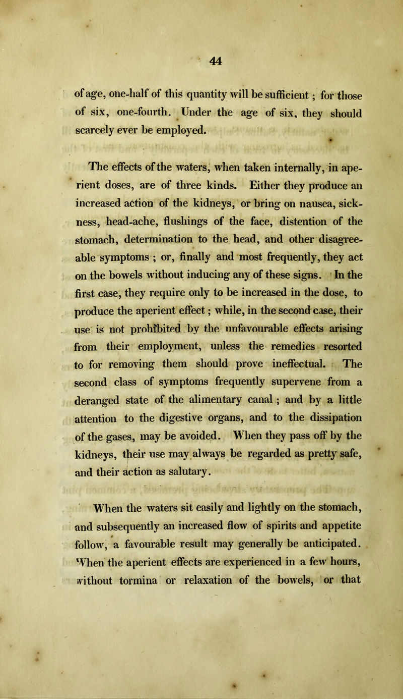 of age, one-half of this quantity will be sufficient; for those of six, one-fourth. Under the age of six, they should scarcely ever be employed. The effects of the waters, when taken internally, in ape- rient doses, are of three kinds. Either they produce an increased action of the kidneys, or bring on nausea, sick- ness, head-ache, flushings of the face, distention of the stomach, determination to the head, and other disagree- able symptoms ; or, finally and most frequently, they act on the bowels without inducing any of these signs. In the first case, they require only to be increased in the dose, to produce the aperient effect; while, in the second case, their use is not prohibited by the unfavourable effects arising from their employment, unless the remedies resorted to for removing them should prove ineffectual. The second class of symptoms frequently supervene from a deranged state of the alimentary canal ; and by a little attention to the digestive organs, and to the dissipation of the gases, may be avoided. When they pass off by the kidneys, their use may always be regarded as pretty safe, and their action as salutary. When the waters sit easily and lightly on the stomach, and subsequently an increased flow of spirits and appetite follow, a favourable result may generally be anticipated. When the aperient effects are experienced in a few hours, without tormina or relaxation of the bowels, or that