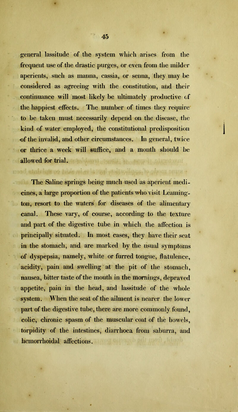 general lassitude of the system which arises from the frequent use of the drastic purges, or even from the milder aperients, such as manna, cassia, or senna, they may be considered as agreeing with the constitution, and their continuance will most likely be ultimately productive of the happiest effects. The number of times they require to be taken must necessarily depend on the disease, the kind of water employed, the constitutional predisposition •of the invalid, and other circumstances. In general, twice or thrice a week will suffice, and a month should be allowed for trial. The Saline springs being much used as aperient medi- cines, a large proportion of the patients who visit Leaming- ton, resort to the waters for diseases of the alimentary canal. These vary, of course, according to the texture and part of the digestive tube in which the affection is principally situated. In most cases, they have their seat in the stomach, and are marked by the usual symptoms of dyspepsia, namely, white or furred tongue, flatulence, acidity, pain and swelling at the pit of the stomach, nausea, bitter taste of the mouth in the mornings, depraved appetite, pain in the head, and lassitude of the whole system. When the seat of the ailment is nearer the lower part of the digestive tube, there are more commonly found, colic, chronic spasm of the muscular coat of the bowels, torpidity of the intestines, diarrhoea from saburra, and hemorrhoidal affections.