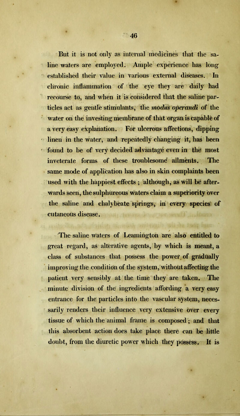 But it is not only as internal medicines that the sa- line waters are employed. Ample experience has long' established their value in various external diseases. In chronic inflammation of the eye they are daily had recourse to, and when it is considered that the saline par- ticles act as gentle stimulants, the modus operandi of the water on the investing membrane of that organ is capable of a very easy explanation. For ulcerous affections, dipping linen in the water, and repeatedly changing it, has been found to be of very decided advantage even in the most inveterate forms of these troublesome! ailments. The same mode of application has also in skin complaints been used with the happiest effects ; although, as will be after- wards seen, the sulphureous waters claim a superiority over the saline and chalybeate springs, in every species of cutaneous disease. The saline waters of Leamington are also entitled to great regard, as alterative agents, by which is meant, a class of substances that possess the power of gradually improving the condition of the system, without affecting the patient very sensibly at the time they are taken. The minute division of the ingredients affording a very easy entrance for the particles into the vascular system, neces- sarily renders their influence very extensive over every tissue of which the animal frame is composed; and that this absorbent action does take place there can be little doubt, from the diuretic power which they possess. It is