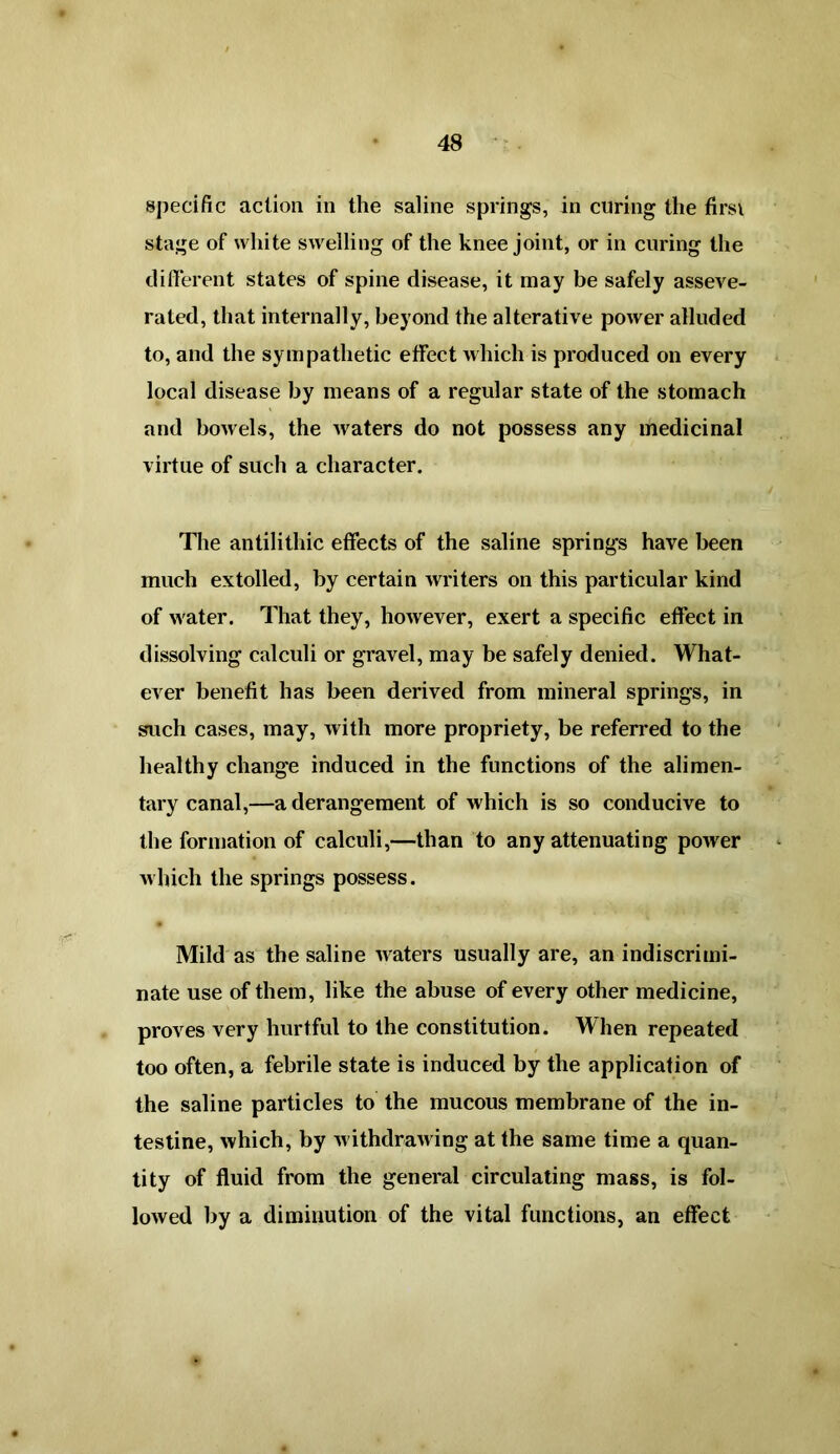 specific action in the saline springs, in curing the firsi stage of white swelling of the knee joint, or in curing the different states of spine disease, it may be safely asseve- rated, that internally, beyond the alterative power alluded to, and the sympathetic effect which is produced on every local disease by means of a regular state of the stomach and bowels, the waters do not possess any medicinal virtue of such a character. The antilithic effects of the saline springs have been much extolled, by certain writers on this particular kind of water. That they, however, exert a specific effect in dissolving calculi or gravel, may be safely denied. What- ever benefit has been derived from mineral springs, in such cases, may, with more propriety, be referred to the healthy chang'e induced in the functions of the alimen- tary canal,—a derangement of which is so conducive to the formation of calculi,—than to any attenuating power which the springs possess. Mild as the saline waters usually are, an indiscrimi- nate use of them, like the abuse of every other medicine, proves very hurtful to the constitution. AAhen repeated too often, a febrile state is induced by the application of the saline particles to the mucous membrane of the in- testine, which, by w ithdrawing at the same time a quan- tity of fluid from the general circulating mass, is fol- lowed by a diminution of the vital functions, an effect