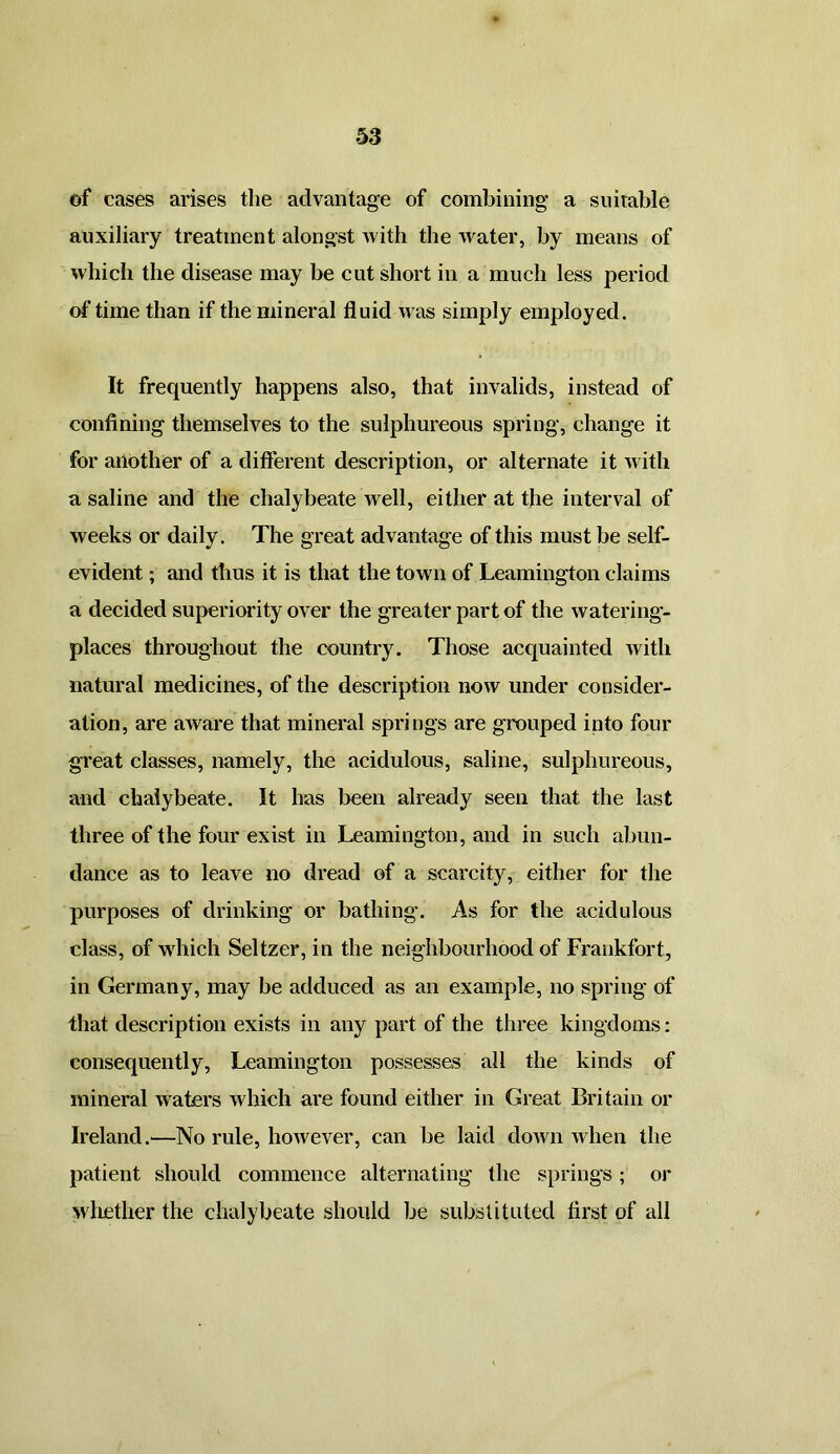 of cases arises the advantage of combining a suitable auxiliary treatment alongst with the water, by means of which the disease may be cut short in a much less period of time than if the mineral fluid was simply employed. It frequently happens also, that invalids, instead of confining themselves to the sulphureous spring, change it for another of a different description, or alternate it with a saline and the chalybeate well, either at the interval of weeks or daily. The great advantage of this must be self- evident ; and thus it is that the town of Leamington claims a decided superiority over the greater part of the watering- places throughout the country. Those acquainted with natural medicines, of the description now under consider- ation, are aware that mineral springs are grouped into four great classes, namely, the acidulous, saline, sulphureous, and chalybeate. It has been already seen that the last three of the four exist in Leamington, and in such abun- dance as to leave no dread of a scarcity, either for the purposes of drinking or bathing. As for the acidulous class, of which Seltzer, in the neighbourhood of Frankfort, in Germany, may be adduced as an example, no spring of that description exists in any part of the three kingdoms: consequently, Leamington possesses all the kinds of mineral waters which are found either in Great Britain or Ireland.—No rule, however, can be laid down when the patient should commence alternating the springs; or whether the chalybeate should be substituted first of all