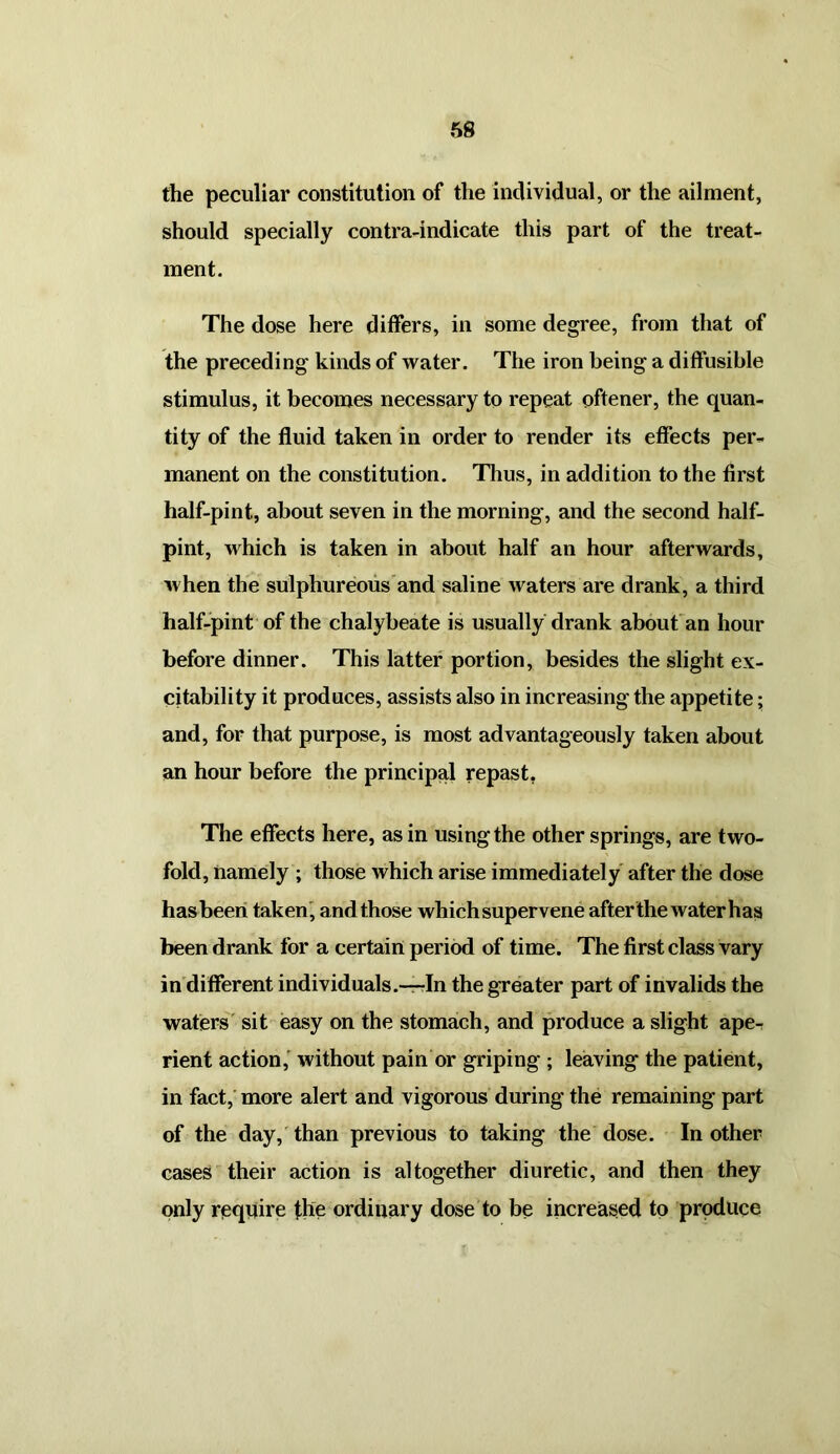 (he peculiar constitution of the individual, or the ailment, should specially contra-indicate this part of the treat- ment. The dose here differs, in some degree, from that of the preceding kinds of water. The iron being a diffusible stimulus, it becomes necessary to repeat oftener, the quan- tity of the fluid taken in order to render its effects per- manent on the constitution. Thus, in addition to the first half-pint, about seven in the morning, and the second half- pint, which is taken in about half an hour afterwards, when the sulphureous and saline waters are drank, a third half-pint of the chalybeate is usually drank about an hour before dinner. This latter portion, besides the slight ex- citability it produces, assists also in increasing the appetite; and, for that purpose, is most advantageously taken about an hour before the principal repast. The effects here, as in using the other springs, are two- fold, namely ; those which arise immediately after the dose has been taken, and those which supervene after the water has been drank for a certain period of time. The first class vary in different individuals.—-In the greater part of invalids the waters sit easy on the stomach, and produce a slight ape- rient action, without pain or griping ; leaving the patient, in fact, more alert and vigorous during the remaining part of the day, than previous to taking the dose. In other cases their action is altogether diuretic, and then they only require the ordinary dose to be increased to produce