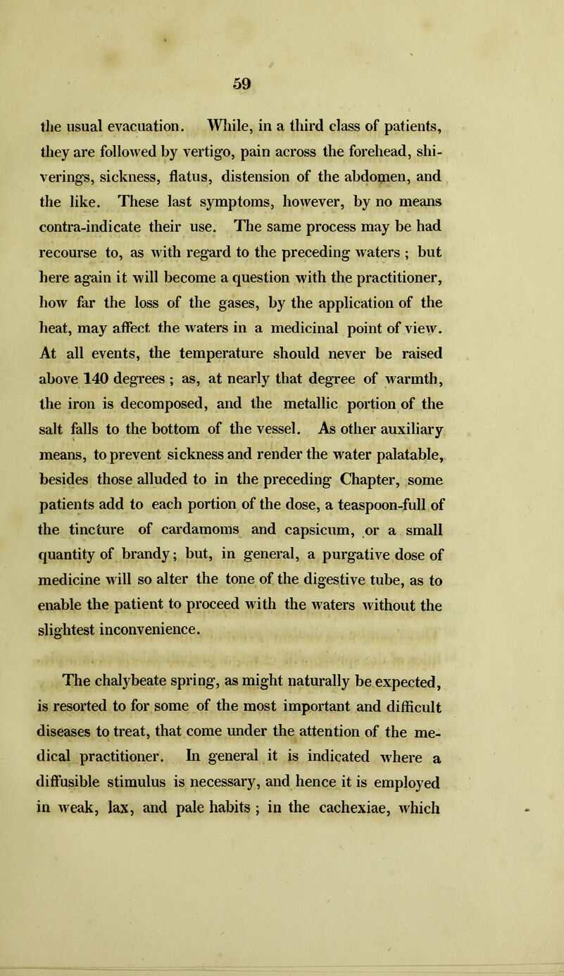 the usual evacuation. While, in a third class of patients, they are followed by vertigo, pain across the forehead, shi- verings, sickness, flatus, distension of the abdomen, and the like. These last symptoms, however, by no means contra-indicate their use. The same process may be had recourse to, as with regard to the preceding waters ; but here again it will become a question with the practitioner, how far the loss of the gases, by the application of the heat, may affect the waters in a medicinal point of view. At all events, the temperature should never be raised above 140 degrees ; as, at nearly that degree of warmth, the iron is decomposed, and the metallic portion of the salt falls to the bottom of the vessel. As other auxiliary means, to prevent sickness and render the water palatable, besides those alluded to in the preceding Chapter, some patients add to each portion of the dose, a teaspoon-full of the tincture of cardamoms and capsicum, or a small quantity of brandy; but, in general, a purgative dose of medicine will so alter the tone of the digestive tube, as to enable the patient to proceed with the waters without the slightest inconvenience. The chalybeate spring, as might naturally be expected, is resorted to for some of the most important and difficult diseases to treat, that come under the attention of the me- dical practitioner. In general it is indicated where a diffusible stimulus is necessary, and hence it is employed in weak, lax, and pale habits ; in the cachexiae, which