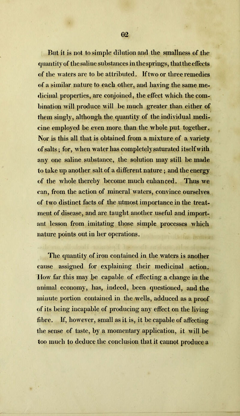 But it is not to simple dilution and the smallness of the quantity of the saline substances in the springs, that the effects of the waters are to be attributed. If two or three remedies of a similar nature to each other, and having the same me- dicinal properties, are conjoined, the effect which the com- bination will produce will be much greater than either of them singly, although the quantity of the individual medi- cine employed be even more than the whole put together. Nor is this all that is obtained from a mixture of a variety of salts; for, when water has completely saturated itself with any one saline substance, the solution may still be made to take up another salt of a different nature; and the energy of the whole thereby become much enhanced. Thus we can, from the action of mineral waters, convince ourselves of two distinct facts of the utmost importance in the treat- ment of disease, and are taught another useful and import- ant lesson from imitating those simple processes which nature points out in her operations. The quantity of iron contained in the waters is another cause assigned for explaining their medicinal action. How far this may be capable of effecting a change in the animal economy, has, indeed, been questioned, and the minute portion contained in the wells, adduced as a proof of its being incapable of producing any effect on the living fibre. If, however, small as it is, it be capable of affecting the sense of taste, by a momentary application, it will be too much to deduce the conclusion that it cannot produce a