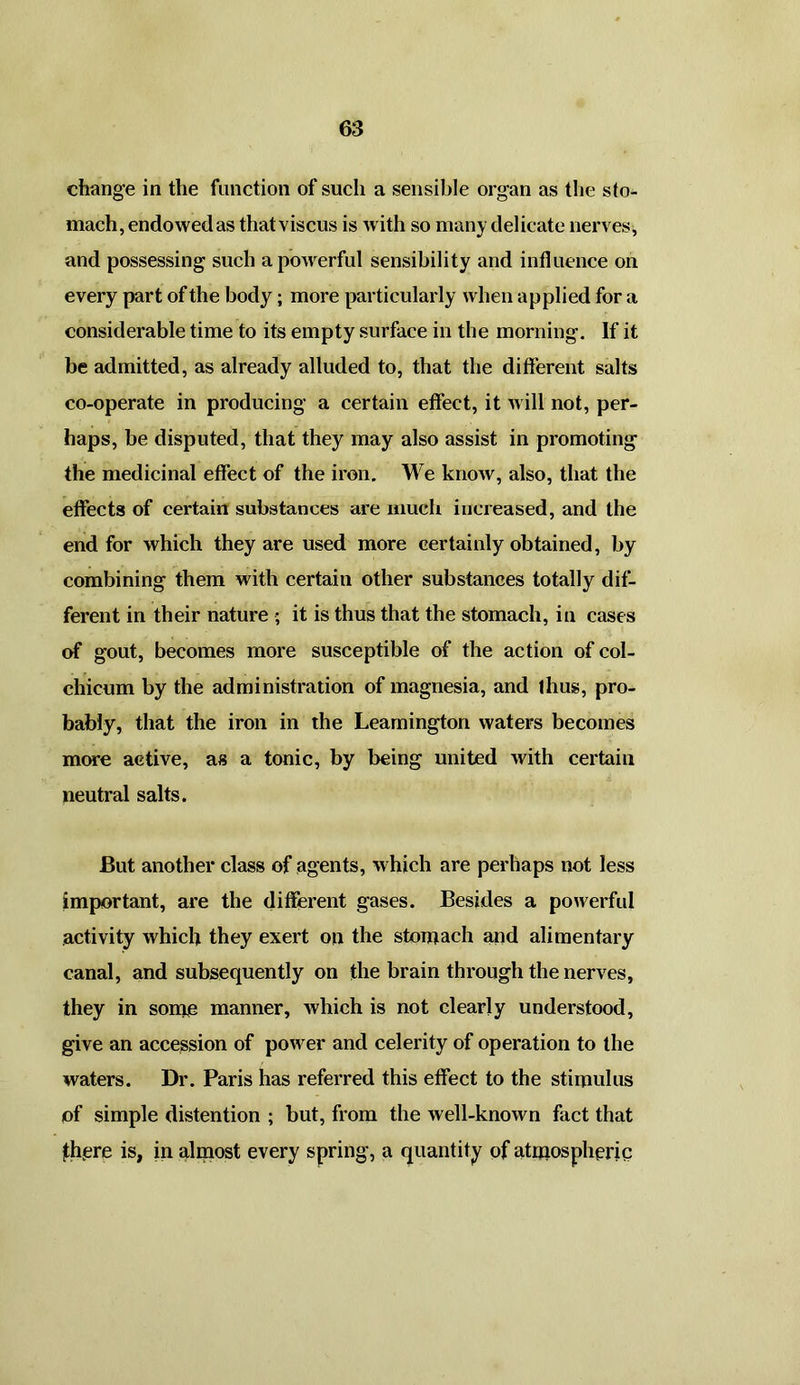 change in the function of such a sensible organ as the sto- mach, endowed as thatviscus is with so many delicate nerves, and possessing such a powerful sensibility and influence on every part of the body; more particularly when applied for a considerable time to its empty surface in the morning. If it be admitted, as already alluded to, that the different salts co-operate in producing a certain effect, it will not, per- haps, be disputed, that they may also assist in promoting the medicinal effect of the iron. We know, also, that the effects of certain substances are much increased, and the end for which they are used more certainly obtained, by combining them with certain other substances totally dif- ferent in their nature ; it is thus that the stomach, in cases of gout, becomes more susceptible of the action of col- chicum by the administration of magnesia, and thus, pro- bably, that the iron in die Leamington waters becomes more active, as a tonic, by being united with certain neutral salts. But another class of agents, which are perhaps not less important, are the different gases. Besides a powerful activity which they exert on the stomach and alimentary canal, and subsequently on the brain through the nerves, they in some manner, which is not clearly understood, give an accession of power and celerity of operation to the waters. Dr. Paris has referred this effect to the stimulus of simple distention ; but, from the well-known fact that jthere is, in almost every spring, a quantity of atmospheric