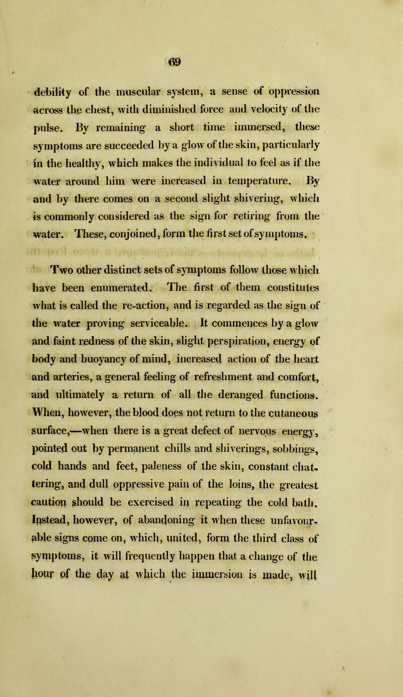 debility of the muscular system, a sense of oppression across the chest, with diminished force and velocity of the pulse. By remaining a short time immersed, these symptoms are succeeded by a glow of the skin, particularly in the healthy, which makes the individual to feel as if the water around him were increased in temperature. By and by there comes on a second slight shivering, which is commonly considered as the sign for retiring from the water. These, conjoined, form the first set of symptoms. Two other distinct sets of symptoms follow those which have been enumerated. The first of them constitutes what is called the re-action, and is regarded as the sign of the water proving serviceable. It commences by a glow and faint redness of the skin, slight perspiration, energy of body and buoyancy of mind, increased action of the heart and arteries, a general feeling of refreshment and comfort, and ultimately a return of all the deranged functions. When, however, the blood does not return to the cutaneous surface,—when there is a great defect of nervous energy, pointed out by permanent chills and shiverings, sobbings, cold hands and feet, paleness of the skin, constant chat, tering, and dull oppressive pain of the loins, the greatest caution should be exercised in repeating the cold hath. Instead, however, of abandoning it when these unfavour- able signs come on, which, united, form the third class of symptoms, it will frequently happen that a change of the hour pf the day at which the immersion is made, will