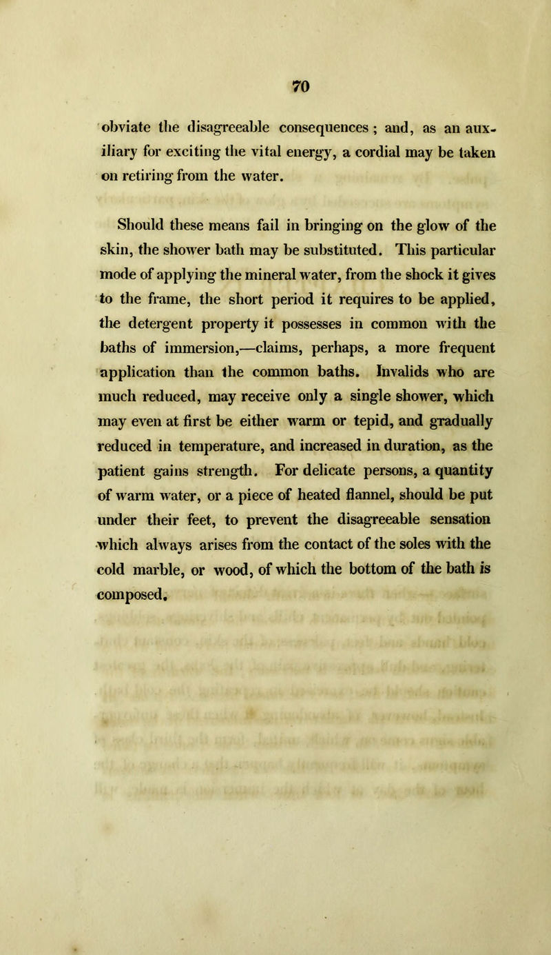 obviate the disagreeable consequences ; and, as an aux- iliary for exciting the vital energy, a cordial may be taken on retiring from the water. Should these means fail in bringing on the glow of the skin, the shower bath may be substituted. This particular mode of applying the mineral water, from the shock it gives to the frame, the short period it requires to be applied, the detergent property it possesses in common with the baths of immersion,—claims, perhaps, a more frequent application than the common baths. Invalids who are much reduced, may receive only a single shower, which may even at first be either w arm or tepid, and gradually reduced in temperature, and increased in duration, as the patient gains strength. For delicate persons, a quantity of warm water, or a piece of heated flannel, should be put under their feet, to prevent the disagreeable sensation which always arises from the contact of the soles with the cold marble, or wood, of which the bottom of the bath is composed.