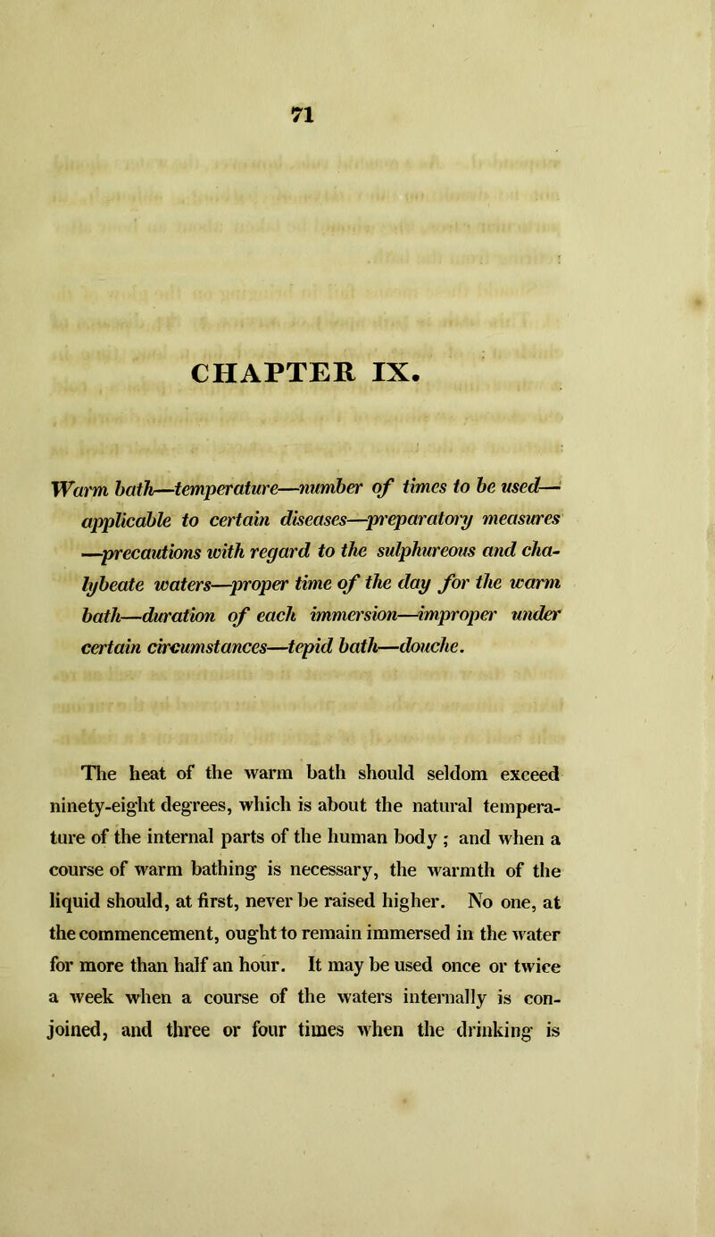 CHAPTER IX. Warm bath—temperature—number of times to be used— applicable to certain diseases—preparatory measures —precautions with regard to the sulphureous and cha- lybeate waters—proper time of the day for the warm bath—duration of each immersion—improper under certain circumstances—tepid bath—douche. The heat of the warm bath should seldom exceed ninety-eight degrees, which is about the natural tempera- ture of the internal parts of the human body ; and when a course of warm bathing is necessary, the warmth of the liquid should, at first, never be raised higher. No one, at the commencement, ought to remain immersed in the water for more than half an hour. It may be used once or twice a week when a course of the waters internally is con- joined, and three or four times when the drinking is