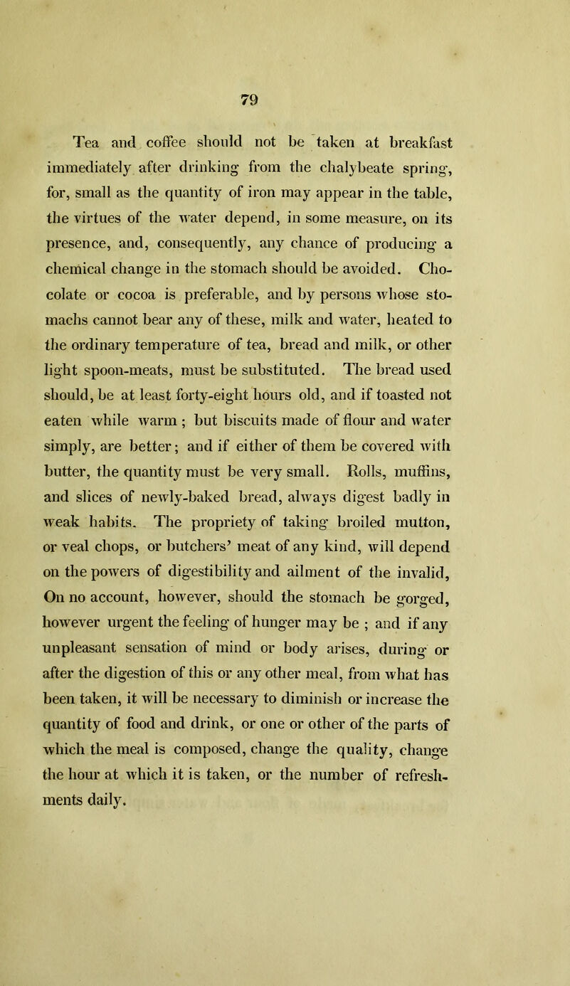 Tea and coffee should not be taken at breakfast immediately after drinking from the chalybeate spring, for, small as the quantity of iron may appear in the table, the virtues of the water depend, in some measure, on its presence, and, consequently, any chance of producing a chemical change in the stomach should be avoided. Cho- colate or cocoa is preferable, and by persons whose sto- machs cannot bear any of these, milk and water, heated to the ordinary temperature of tea, bread and milk, or other light spoon-meats, must be substituted. The bread used should, be at least forty-eight hours old, and if toasted not eaten while warm ; but biscuits made of flour and water simply, are better; and if either of them be covered with butter, the quantity must be very small. Rolls, muffins, and slices of newly-baked bread, always digest badly in weak habits. The propriety of taking’ broiled mutton, or veal chops, or butchers’ meat of any kind, will depend on the powers of digestibility and ailment of the invalid. On no account, however, should the stomach be gorged, however urgent the feeling of hunger may be ; and if any unpleasant sensation of mind or body arises, during or after the digestion of this or any other meal, from what has been taken, it will be necessary to diminish or increase the quantity of food and drink, or one or other of the parts of which the meal is composed, change the quality, change the hour at which it is taken, or the number of refresh- ments daily.