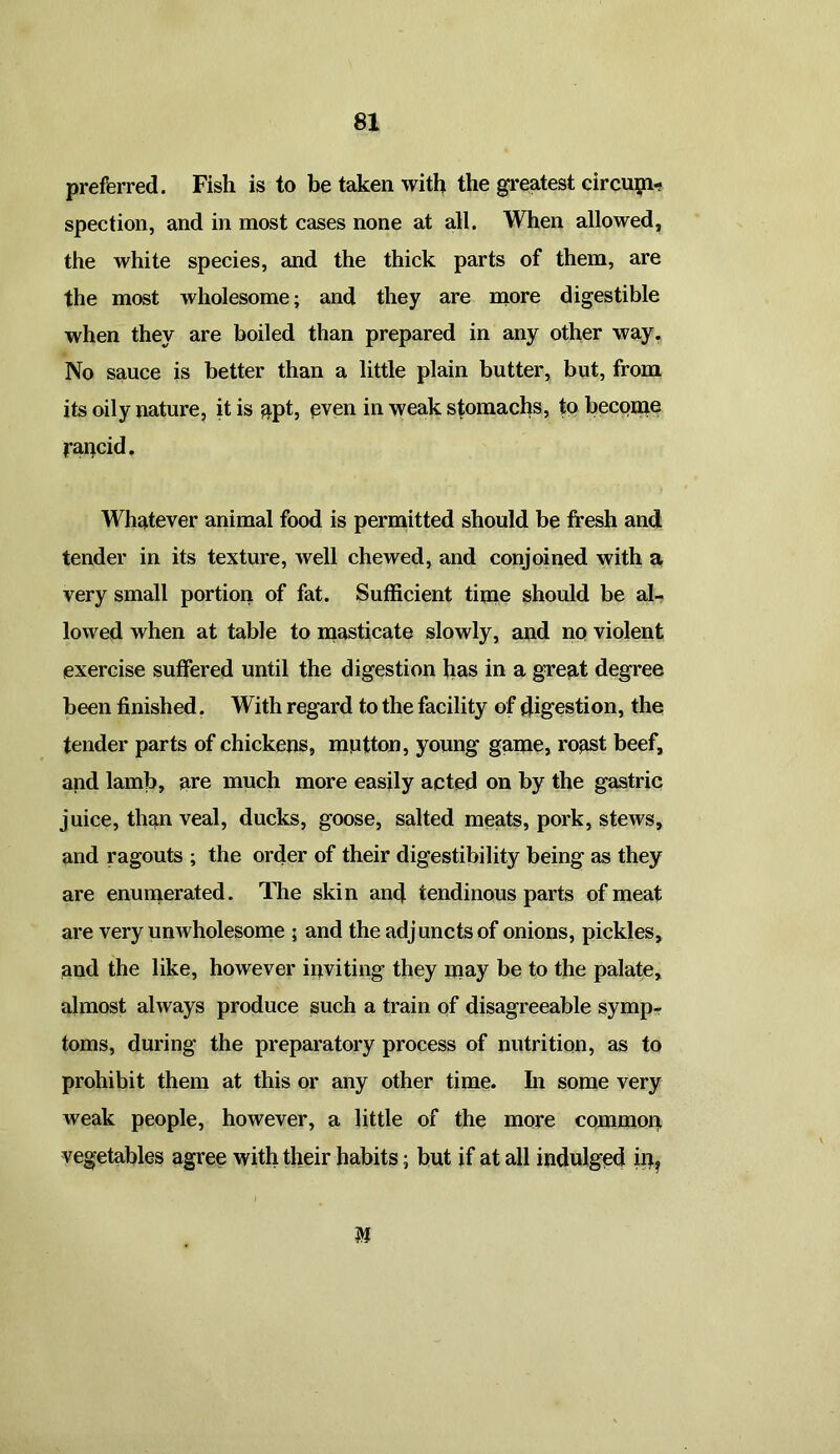 preferred. Fish is to be taken with the greatest circum- spection, and in most cases none at all. When allowed, the white species, and the thick parts of them, are the most wholesome; and they are more digestible when they are boiled than prepared in any other way. No sauce is better than a little plain butter, but, from its oily nature, it is apt, even in weak stomachs, to become Rancid. Whatever animal food is permitted should be fresh and tender in its texture, well chewed, and conjoined with a very small portion of fat. Sufficient time should be al- lowed when at table to masticate slowly, and no violent exercise suffered until the digestion has in a great degree been finished. W ith regard to the facility of digestion, the tender parts of chickens, mutton, young game, roast beef, and lamb, are much more easily acted on by the gastric juice, than veal, ducks, goose, salted meats, pork, stews, and ragouts ; the order of their digestibility being as they are enumerated. The skin and tendinous parts of meat are very unwholesome ; and the adjuncts of onions, pickles, and the like, however inviting they may be to the palate, almost always produce such a train of disagreeable symp- toms, during the preparatory process of nutrition, as to prohibit them at this or any other time, hi some very weak people, however, a little of the more common vegetables agree with their habits; but if at all indulged in. M
