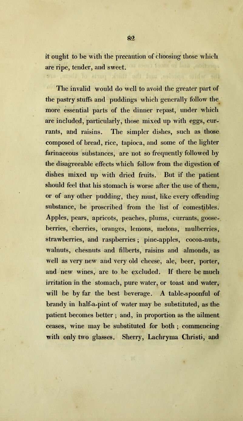 it ought to be with the precaution of choosing those which are ripe, tender, and sweet. The invalid would do well to avoid the greater part of the pastry stuffs and puddings which generally follow the more essential parts of the dinner repast, under which are included, particularly, those mixed up with eggs, cur- rants, and raisins. The simpler dishes, such as those composed of bread, rice, tapioca, and some of the lighter farinaceous substances, are not so frequently followed by the disagreeable effects which follow from the digestion of dishes mixed up with dried fruits. But if the patient should feel that his stomach is worse after the use of them, or of any other pudding, they must, like every offending substance, be proscribed from the list of comestibles. Apples, pears, apricots, peaches, plums, currants, goose- berries, cherries, oranges, lemons, melons, mulberries, strawberries, and raspberries; pine-apples, cocoa-nuts, walnuts, chesnuts and filberts, raisins and almonds, as well as very new and very old cheese, ale, beer, porter, and new wines, are to be excluded. If there be much irritation in the stomach, pure water, or toast and water, will be by far the best beverage. A table-spoonful of brandy in half-a-pint of water may be substituted, as the patient becomes better ; and, in proportion as the ailment ceases, wine may be substituted for both ; commencing with only two glasses. Sherry, Lachryma Christi, and