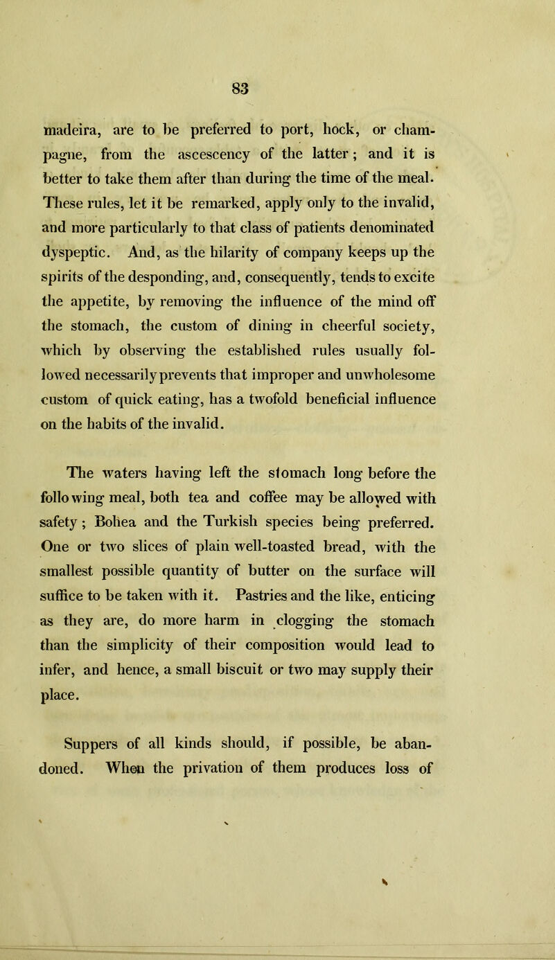 Madeira, are to be preferred to port, hock, or cham- pagne, from the ascescency of the latter; and it is better to take them after than during the time of the meal. These rules, let it be remarked, apply only to the invalid, and more particularly to that class of patients denominated dyspeptic. And, as the hilarity of company keeps up the spirits of the desponding, and, consequently, tends to excite the appetite, by removing- the influence of the mind off the stomach, the custom of dining in cheerful society, which by observing the established rules usually fol- lowed necessarily prevents that improper and unwholesome custom of quick eating, has a twofold beneficial influence on the habits of the invalid. The waters having left the stomach long before the following meal, both tea and coffee may be allowed with safety; Bohea and the Turkish species being preferred. One or two slices of plain well-toasted bread, with the smallest possible quantity of butter on the surface will suffice to be taken with it. Pastries and the like, enticing as they are, do more harm in clogging the stomach than the simplicity of their composition would lead to infer, and hence, a small biscuit or two may supply their place. Suppers of all kinds should, if possible, be aban- doned. When the privation of them produces loss of s