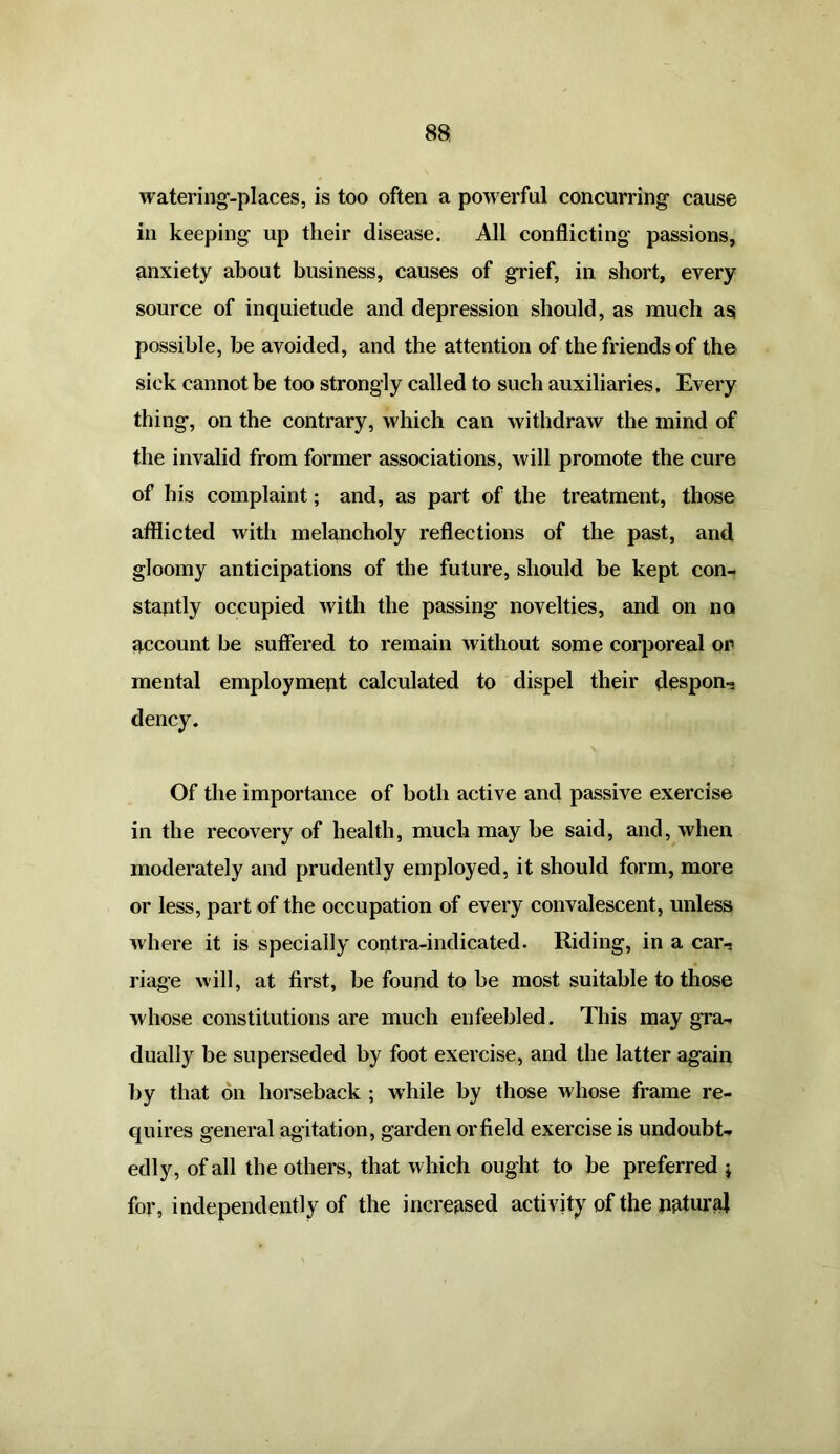 watering-places, is too often a powerful concurring cause in keeping up their disease. All conflicting passions, anxiety about business, causes of grief, in short, every source of inquietude and depression should, as much as possible, be avoided, and the attention of the friends of the sick cannot be too strongly called to such auxiliaries. Every thing, on the contrary, which can withdraw the mind of the invalid from former associations, will promote the cure of his complaint; and, as part of the treatment, those afflicted with melancholy reflections of the past, and gloomy anticipations of the future, should be kept con- stantly occupied with the passing novelties, and on no account be suffered to remain Avithout some corporeal or mental employment calculated to dispel their despon^ dency. Of the importance of both active and passive exercise in the recovery of health, much may be said, and, when moderately and prudently employed, it should form, more or less, part of the occupation of every convalescent, unless Avhere it is specially contra-indicated. Riding, in a car-, riage will, at first, be found to be most suitable to those whose constitutions are much enfeebled. This may gra- dually be superseded by foot exercise, and the latter again by that on horseback ; while by those Avhose frame re- quires general agitation, garden orfield exercise is undoubt- edly, of all the others, that which ought to be preferred $ for, independently of the increased activity of the natural