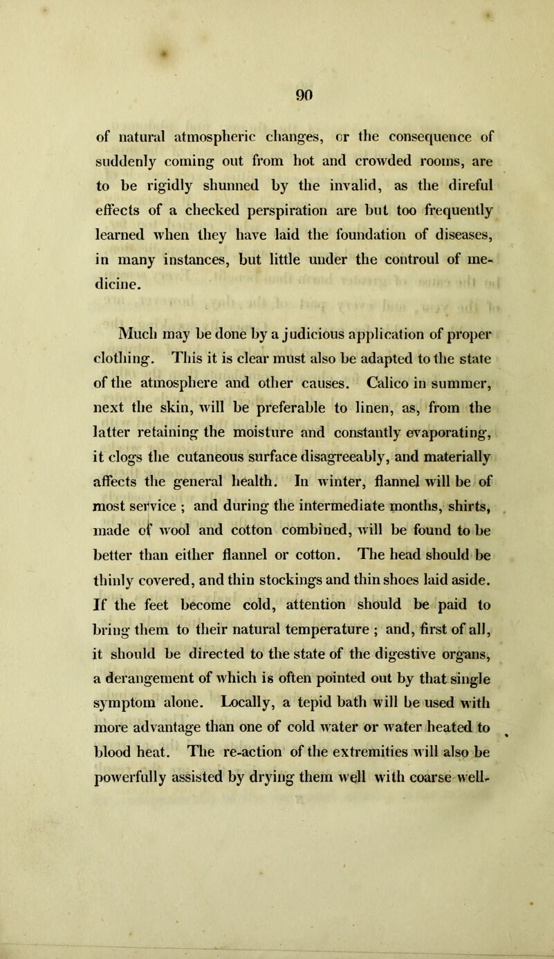 of natural atmospheric changes, or the consequence of suddenly coming out from hot and crowded rooms, are to be rigidly shunned by the invalid, as the direful effects of a checked perspiration are but too frequently learned when they have laid the foundation of diseases, in many instances, but little under the controul of me- dicine. Much may he done by a judicious application of proper clothing. This it is clear must also be adapted to the state of the atmosphere and other causes. Calico in summer, next the skin, xvill be preferable to linen, as, from the latter retaining the moisture and constantly evaporating, it clogs the cutaneous surface disagreeably, and materially affects the general health. In winter, flannel will be of most service ; and during the intermediate months, shirts, made of wool and cotton combined, will be found to be better than either flannel or cotton. The head should be thinly covered, and thin stockings and thin shoes laid aside. If the feet become cold, attention should be paid to bring them to their natural temperature ; and, first of all, it should be directed to the state of the digestive organs, a derangement of which is often pointed out by that single symptom alone. Locally, a tepid bath will be used with more advantage than one of cold w ater or water heated to blood heat. The re-action of the extremities w ill also be powerfully assisted by drying them well with coarse well-