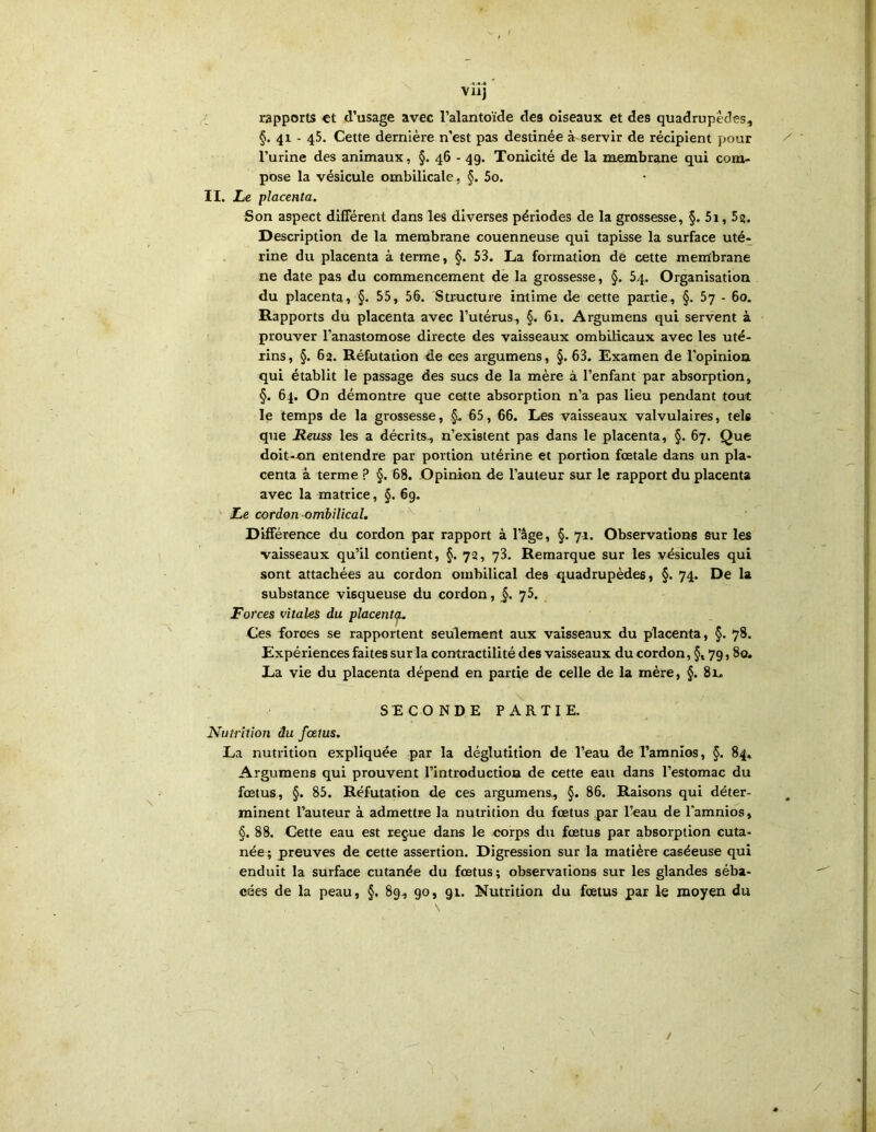 vilj •1 rapports et d’usage avec l’alantoïde des oiseaux et des quadrupèdes, §. 41 - 45. Cette dernière n'est pas destinée à servir de récipient pour l’urine des animaux, §. 46 - 49. Tonicité de la membrane qui com- pose la vésicule ombilicale, §. 5o. II. Le placenta. Son aspect différent dans les diverses périodes de la grossesse, §. 5i, 5?. Description de la membrane couenneuse qui tapisse la surface uté- rine du placenta à terme, §. 53. Ta formation de cette membrane ne date pas du commencement de la grossesse, §. 54. Organisation du placenta, §. 55, 56. Structure intime de cette partie, §. 5y - 60. Rapports du placenta avec l’utérus, §. 61. Argumens qui servent à prouver l’anastomose directe des vaisseaux ombilicaux avec les uté- rins, §. 62. Réfutation de ces argumens, §. 63. Examen de l’opinion qui établit le passage des sucs de la mère à l’enfant par absorption, §. 64. On démontre que cette absorption n’a pas lieu pendant tout le temps de la grossesse, §. 65, 66. Les vaisseaux valvulaires, tels que Reuss les a décrits, n’existent pas dans le placenta, §. 67. Que doit-t»n entendre par portion utérine et portion fœtale dans un pla- centa à terme ? §. 68. Opinion de l’auteur sur le rapport du placenta avec la matrice, §. 69. Le cordon ombilical, Différence du cordon par rapport à l’âge, §. 71. Observations sur les vaisseaux qu’il contient, §. 72, 73. Remarque sur les vésicules qui sont attachées au cordon ombilical des quadrupèdes, §. 74. De la substance visqueuse du cordon, §. 75. Forces vitales du placent(^. Ces forces se rapportent seulement aux vaisseaux du placenta, §. 78. Expériences faites sur la contractilité des vaisseaux du cordon, §, 79,80. La vie du placenta dépend en partie de celle de la mère, §.81. SECONDE PARTIE. Nutrition âu fœtus. La nutrition expliquée par la déglutition de l’eau de l’amnios, §. 84. Argumens qui prouvent l’introduction de cette eau dans l’estomac du fœtus, §. 85. Réfutation de ces argumens, §. 86. Raisons qui déter- minent l’auteur à admettre la nutrition du fœtus par l’eau de l'amnios, §. 88. Cette eau est reçue dans le corps du fœtus par absorption cuta- née ; preuves de cette assertion. Digression sur la matière caséeuse qui enduit la surface cutanée du fœtus; observations sur les glandes séba- cées de la peau, §. 89, 90, 91. Nutrition du fœtus par le moyen du /