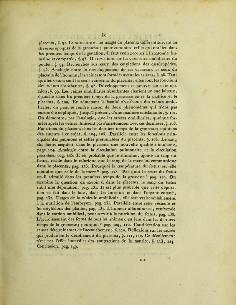 placenta, §.92. La structure et les usages du placenta different suivant les diverses époques de la grossesse ; pour connoître celles qui ont lieu dans les premiers temps de la gestation,'il faut avoir recours à l’anatomie hu- maine et comparée, §. g3. Observations sur les vaisseaux ombilicaux du poulet, §. 94. Recherches sur ceux des cotylédons des quadrupèdes, §. 95. Analogie entre le développement de ces vaisseaux et ceux du placenta de l’homme ; les veinessont formées avant les artères, §. 96. Tant que les veines sont les seuls vaisseaux du placenta, elles font les fonctions des veines absorbantes, §. 98. Développemens et preuves de cette opi- nion,§. 99. Les veines ombilicales absorbantes charient un suc laiteux, épanché dans les premiers temps de la grossesse entre la matrice et 1« placenta j §. 100. En admettant la faculté absorbante des veines ombi- licales, on peut se rendre raison de deux phénomènes qui n’ont pas encore été expliqués, jusqu’à présent, d’une manière satisfaisante, §. 101. On démontre, par l’analogie, que les artères ombilicales, quoique for- mées après les veines, finissent par s’anastomoser avec ces dernières, §. io3. Fonctions du placenta dans les derniers temps de la grossesse; opinions des auteurs à ce sujet, §. 104, io5. Parallèle entre les fonctions prin- cipales des poumons et celles présumables du placenta, §. 106. Le sang du fœtus acquiert dans le placenta une nouvelle qualité stimulante, page 124. Analogie entre la circulation pulmonaire et la circulation j>lacentale, pag. 125. Il est probable que le stimulus, ajouté au sang du fœtus, réside dans le calorique que le sang de la mère lui communique dans le placenta, pag. 126. Pourquoi la température du fœtus est-elle moindre que celle de la mère ? pag. 128. Par quoi le cœur du fœtus est-il stimulé dans les premiers temps de la grossesse pag. 129. On examine la question de savoir si dans le placenta le sang du fœtus subit une dépuration, pag. i3i. Il est plus probable que cette dépura- tion se fait dans le foie, dans les intestins et dans l’organe cutané, pag. i32. Usages de la vésicule ombilicale ; elle sert vraisernblablemént à la nutrition de l’embryon, pag. i35. Parallèle entre cette vésicule et les cotylédons des plantes, pag. 187. L’humeur albumineuse, renfermée dans le cordon ombilical, peut servir à la nutrition du fœtus, pag. i38. L’accroissement des fœtus de tous les animaux est lent dans les derniers temps de la grossesse ; pourquoi ? pag. 109, no. Considération sur les causes déterminantes de l’accouchement, §. 110, Réflexions sur les causes qui produisent le décollement du placenta, §. 111, 112. Ce décollement n’est pas l’effet immédiat des contractions de la matrice, §. ii3, 114, Conclusion, pag. 149,