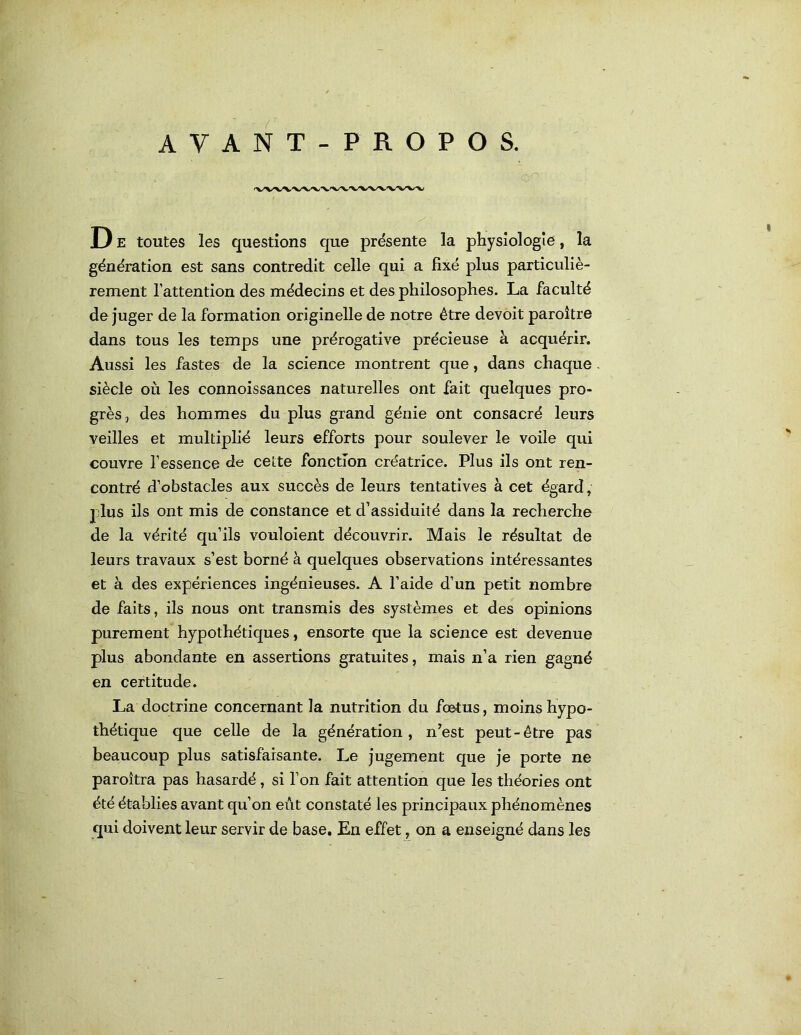 D E toutes les questions que présente la physiologie, la génération est sans contredit celle qui a fixé plus particuliè- rement l’attention des médecins et des philosophes. La faculté déjuger de la formation originelle de notre être devoit paroître dans tous les temps une prérogative précieuse à acquérir. Aussi les fastes de la science montrent que, dans chaque siècle où les connoissances naturelles ont fait quelques pro- grès, des hommes du plus grand génie ont consacré leurs veilles et multiplié leurs efforts pour soulever le voile qui couvre l’essence de cette fonction créatrice. Plus ils ont ren- contré d’obstacles aux succès de leurs tentatives à cet égard, plus ils ont mis de constance et d’assiduité dans la recherche de la vérité qu’ils vouloient découvrir. Mais le résultat de leurs travaux s’est borné à quelques observations intéressantes et à des expériences ingénieuses. A l’aide d’un petit nombre de faits, ils nous ont transmis des systèmes et des opinions purement hypothétiques, ensorte que la science est devenue plus abondante en assertions gratuites, mais n’a rien gagné en certitude. La doctrine concernant la nutrition du fœtus, moins hypo- thétique que celle de la génération, n^est peut-être pas beaucoup plus satisfaisante. Le jugement que je porte ne paroîtra pas hasardé, si l’on fait attention que les théories ont été établies avant qu’on eût constaté les principaux phénomènes qui doivent leur servir de base. En effet, on a enseigné dans les