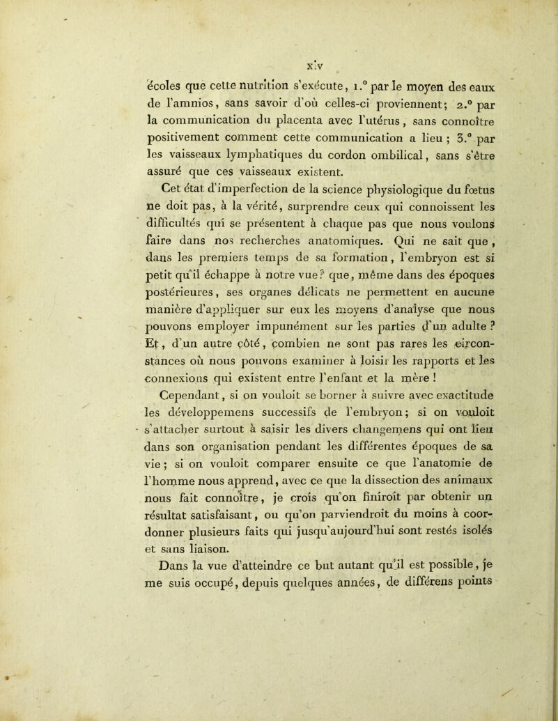 X:V écoles que cette nutrîtîon s’exécute, i.” par le moyen des eaux de l’amnios, sans savoir d'où celles-ci proviennent; 2.° par la communication du placenta avec l’utérus, sans connoître positivement comment cette communication a lieu ; 3.® par les vaisseaux lymphatiques du cordon ombilical, sans s’être assuré que ces vaisseaux existent. Cet état d’imperfection de la science physiologique du fœtus ne doit pas, à la vérité, surprendre ceux qui connoissent les difficultés qui $e présentent à chaque pas que nous voulons faire dans nos recherches anatomiques. Qui ne sait que , dans les premiers temps de sa formation, l’embryon est si petit quil échappe à notre vue? que, même dans des époques postérieures, ses organes délicats ne permettent en aucune manière d’appliquer sur eux les moyens d’analyse que nous pouvons employer impunément sur les parties d'un adulte ? Et, d’un autre çôté, çombien ne sont pas rares les -circon- stances où nous pouvons examiner à loisir les rapports et les connexions qui existent entre l’enfant et la mère ! Cependant, si on vouloit se borner à suivre avec exactitude les développemens successifs de l’embryon; si on vçuloit s’attacher surtout à saisir les divers changemens qui ont lien dans son organisation pendant les différentes époques de sa vie ; si on vouloit comparer ensuite ce que l’anatomie de l’horcme nous apprend, avec ce que la dissection des animaux nous fait connoître, je crois qu'*on finîroit par obtenir un résultat satisfaisant, ou qu’on parviendroit du moins à coor- donner plusieurs faits qui jusqu’aujourd’hui sont restés isolés et sans liaison. Dans la vue d’atteindre ce but autant qu’il est possible, je me suis occupé, depuis quelques années, de différeiis points