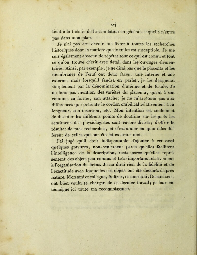 XVj tient Si la théorie de rassimilation en général, laquelle n'entre pas dans mon plan. Je n’ai pas cru devoir me livrer à toutes les recherches liistoriques dont la matière que je traite est susceptible. Je me suis également abstenu de répéter tout ce qui est connu et tout ce qu’on trouve décrit avec détail dans les ouvrages élémen- taires. Ainsi, par exemple, je ne dirai pas que le placenta et les membranes de l’œuf ont deux faces, une interne et une externe ; mais lorsqu’il faudra en parler, je les désignerai simplement par la dénomination d’utérine et de fœtale. Je ne ferai pas mention des variétés du placenta, quant à son volume, sa forme, son attache ; Je ne m’arrêterai pas aux différences que présente le cordon ombilical relativement à sa longueur, son insertion, etc. Mon intention est seulement de discuter les différons points de doctrine sur lesquels les sentimens des physiologistes sont encore divisés; d’offrir le résultat de mes recherches, et d’examiner en quoi elles dif- fèrent de celles qui ont été faites avant moi. J’ai jugé qu’il étoit indispensable d’ajouter à cet essai quelques gravures, non-seulement parce qu’elles facilitent l’intelligence de la description, mais parce qu’elles repré- sentent des objets peu connus et très-importans relativement à l’organisation du fœtus. Je ne dirai rien de la fidélité et de l’exactitude avec lesquelles ces objets ont été dessinés d'après nature. Mon ami et collègue, Sultzer, et mon ami, Reisseissen, ont bien voulu se charger de ce dernier travail; je leur en témoigne ici toute ma reconnoissance.