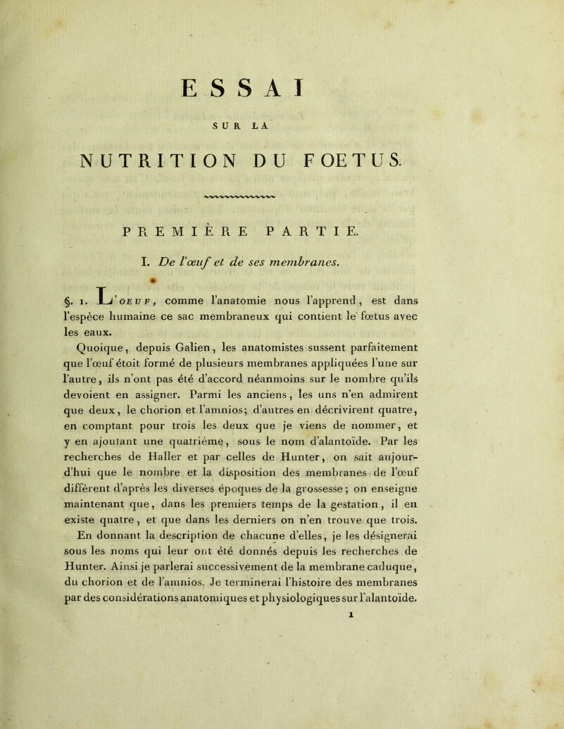 ESSAI SUR LA NUTRITION DU FOETUS. PREMIÈRE PARTIE. I. De Vœuf et de ses membranes. §. 1. Ij’oEüiî, comme l’anatomie nous l’apprend, est dans l’espèce humaine ce sac membraneux qui contient le' fœtus avec les eaux. Quoique, depuis Galien, les anatomistes sussent parfaitement que l’œuf étoit formé de plusieurs membranes appliquées l’une sur l’autre, ils n’ont pas été d’accord néanmoins sur le nombre qu’ils dévoient en assigner. Parmi les anciens, les uns n’en admirent que deux, le chorion etl’amnios; d’autres en décrivirent quatre, en comptant pour trois les deux que je viens de nommer, et y en ajoutant une quatrième, sous le nom d’alantoïde. Par les recherches de Haller et par celles de Hunter, on sait aujour- d’hui que le nombre et la disposition des membranes de l’œuf diffèrent d’après les diverses époques de la grossesse ; on enseigne maintenant que, dans les premiers temps de la gestation, il en existe quatre , et que dans les derniers on n’en trouve que trois. En donnant la description de chacune d’elles, je les désignerai sous les noms qui leur ont été donnés depuis les recherches de Hunter. Ainsi je parlerai successivement de la membrane caduque, du chorion et de l’amnios. Je terminerai l’histoire des membranes par des considérations anatomiques et physiologiques sur l’alantoïde.