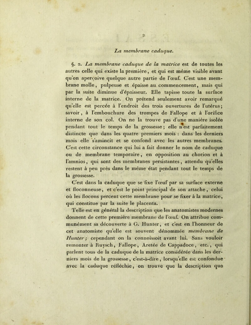 La membrane caduque. §. 2. La membrane caduque de la matrice est de toutes les autres celle qui existe la première, et qui est même visible avant qu’on aperçoive quelque autre partie de l’œuf. C’est une mem- brane molle, pulpeuse et épaisse au commencement, mais qui par la suite diminue d’épaisseur. Elle tapisse toute la surface interne de la matrice. On prétend seulement avoir remarqué qu’elle est percée à l’endroit des trois ouvertures de l’utérus ; savoir, à l’embouchure des trompes de Fallope et à l’orifice interne de son col. On ne la trouve pas d’une manière isolée pendant tout le temps de la grossesse ; elle ifest parfaitement distincte que dans les quatre premiers mois : dans les derniers mois elle s’amincit et se confond avec les autres membranes. C’est cette circonstance qui lui a fait donner le nom de caduque ou de membrane temporaire, en opposition au chorion et à l’amnios, qui sont des membranes persistantes, attendu qu’elles restent à peu près dans le même état pendant tout le temps de la grossesse. C’est dans la caduque que se fixe l’œuf par sa surface externe et floconneuse, et c’est le point principal de son attache, celui où les flocons percent cette membrane pour se fixer à la matrice, qui constitue par la suite le placenta. Telle est en général la description que les anatomistes modernes donnent de cette première membrane de l’œuf. On attribue com- munément sa découverte à G. Hunter, et c’est en l’honneur de cet anatomiste qu’elle est souvent dénommée membrane de Hunter; cependant on la connoissoit avant lui. Sans vouloir remonter à Ruysch, Fallope, Aretée de Cappadoce, etc., qui parlent tous de la caduque de la matrice considérée dans les der- niers mois de la grossesse, c’est-fà-dii e, lorsqu’elle est confondue avec la caduque réfléchie, on trouve que la description que