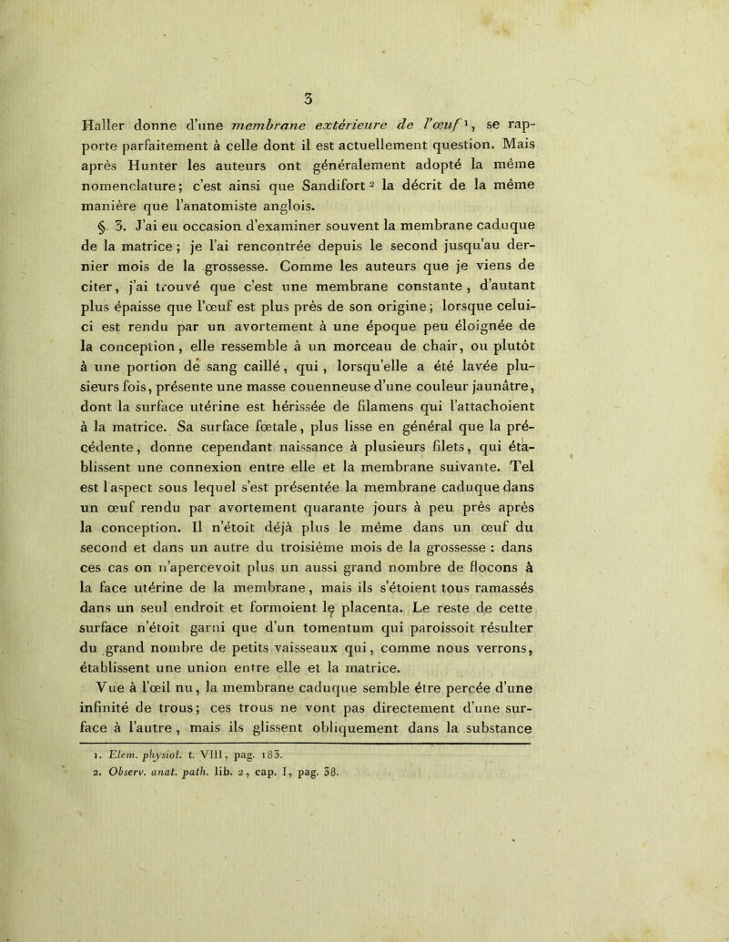 Haller donne d’une membrane extérieiii'e de Vœuf'^^ se rap- porte parfaitement à celle dont il est actuellement question. Mais après Hunter les auteurs ont généralement adopté la même nomenclature ; c’est ainsi que Sandifort ^ la décrit de la même manière que l’anatomiste anglois. §. 3. J’ai eu occasion d’examiner souvent la membrane caduque de la matrice ; je l’ai rencontrée depuis le second jusqu’au der- nier mois de la grossesse. Comme les auteurs que je viens de citer, j’ai trouvé que c’est une membrane constante , d’autant plus épaisse que l’œuf est plus près de son origine ; lorsque celui- ci est rendu par un avortement à une époque peu éloignée de la conception, elle ressemble à un morceau de chair, ou plutôt à une portion de sang caillé, qui, lorsqu’elle a été lavée plu- sieurs fois, présente une masse couenneuse d’une couleur jaunâtre, dont la surface utérine est hérissée de fdamens qui l’attacboient à la matrice. Sa surface fœtale, plus lisse en général que la pré- cédente , donne cependant naissance à plusieurs filets, qui éta- blissent une connexion entre elle et la membrane suivante. Tel est 1 aspect sous lequel s’est présentée la membrane caduque dans un œuf rendu par avortement quarante jours à peu près après la conception. Il n’étoit déjà plus le même dans un œuf du second et dans un autre du troisième mois de la grossesse : dans ces cas on n’apercevoit plus un aussi grand nombre de flocons à la face utérine de la membrane, mais ils s’étoient tous ramassés dans un seul endroit et formoient Iç placenta. Le reste de cette surface n’étoit garni que d’un tomentum qui paroissoit résulter du grand nombre de petits vaisseaux qui, comme nous verrons, établissent une union entre elle et la matrice. Vue à l’œil nu, la membrane caduque semble être percée d’une infinité de trous; ces trous ne vont pas directement d’une sur- face à l’autre , mais ils glissent obliquement dans la substance 1. ELem. phjsiol. t. VIII, pag. i83. 2. Ohserv. anat. path. lib. 2, cap. I, pag. 38.