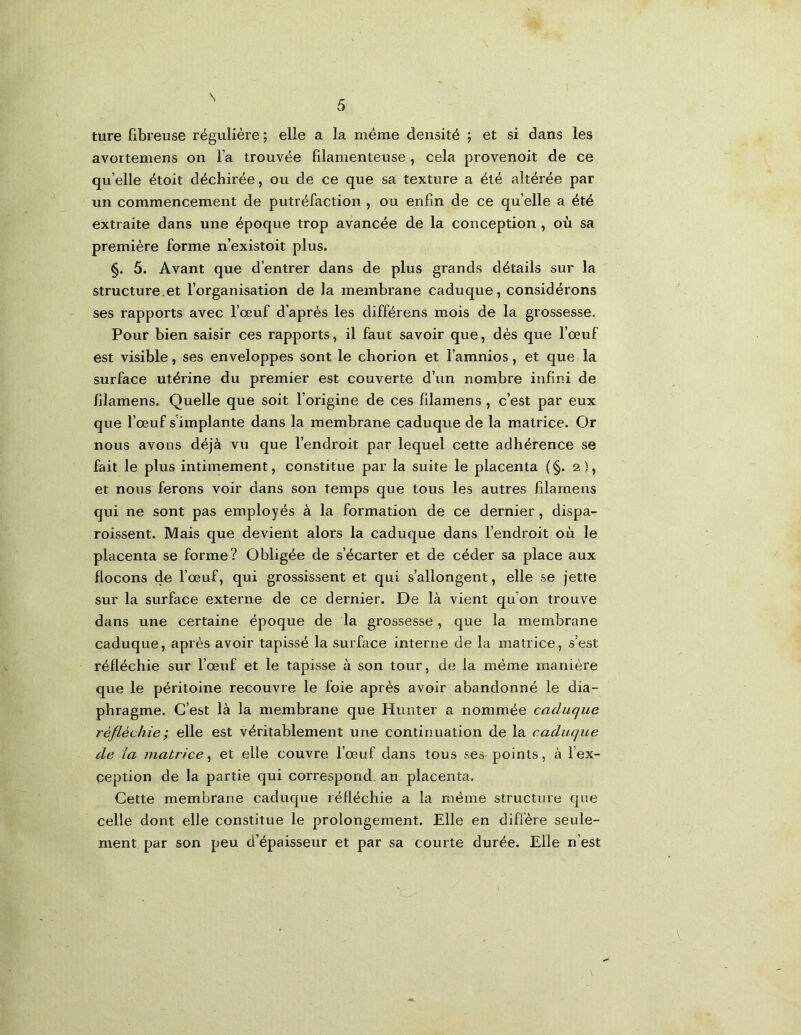 5 ture fibreuse régulière ; elle a la même densité ; et si dans les avortemens on l’a trouvée filamenteuse , cela provenoit de ce qu’elle étoit déchirée, ou de ce que sa texture a été altérée par un commencement de putréfaction , ou enfin de ce qu elle a été extraite dans une époque trop avancée de la conception , où sa première forme n’existoit plus. §. 5. Avant que d’entrer dans de plus grands détails sur la structure.et l’organisation de la membrane caduque, considérons ses rapports avec l’œuf d’après les différons mois de la grossesse. Pour bien saisir ces rapports, il faut savoir que, dès que l’œuf est visible, ses enveloppes sont le chorion et l’amnios, et que la surface utérine du premier est couverte d’un nombre infini de filamens. Quelle que soit l’origine de ces filamens , c’est par eux que l’œuf s'implante dans la membrane caduque de la matrice. Or nous avons déjà vu que l’endroit par lequel cette adhérence se fait le plus intimement, constitue par la suite le placenta (§. 2), et nous ferons voir dans son temps que tous les autres filamens qui ne sont pas employés à la formation de ce dernier, dispa- roissent. Mais que devient alors la caduque dans l’endroit où le placenta se forme? Obligée de s’écarter et de céder sa place aux flocons 4© l’œuf, qui grossissent et qui s’allongent, elle se jette sur la surface externe de ce dernier. De là vient qu’on trouve dans une certaine époque de la grossesse, que la membrane caduque, après avoir tapissé la surface interne de la matrice, s’est réfléchie sur l’œuf et le tapisse à son tour, de la même manière que le péritoine recouvre le foie après avoir abandonné le dia- phragme. C’est là la membrane que Hunter a nommée caduque réfléchie; elle est véritablement une continuation de la caduque de la matrice, et elle couvre l’œuf dans tous ses- points, à l’ex- ception de la partie qui correspond, au placenta. Cette membrane caduque réfléchie a la même structure que celle dont elle constitue le prolongement. Elle en diffère seule- ment par son peu d’épaisseur et par sa courte durée. Elle n’est