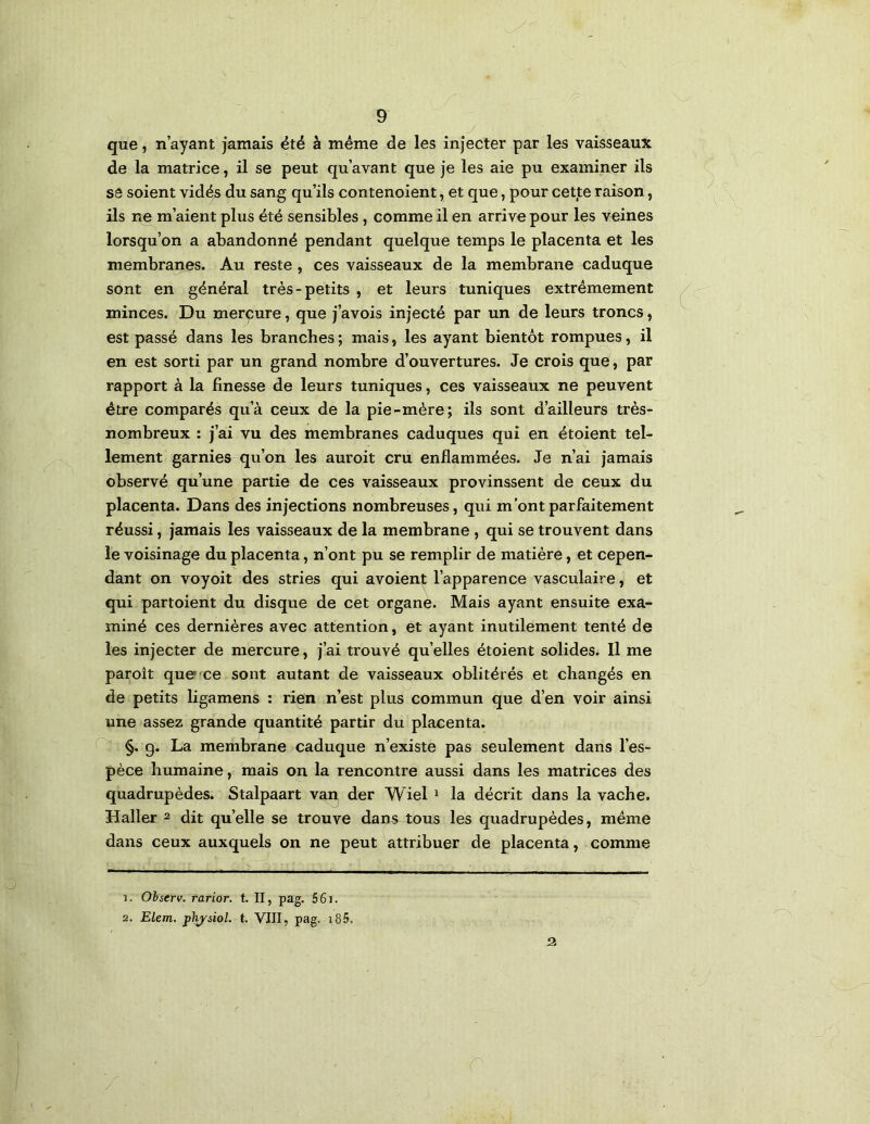 que, n’ayant jamais été à même de les injecter par les vaisseaux de la matrice, il se peut qu’avant que je les aie pu examiner ils SS soient vidés du sang qu’ils contenoient, et que, pour cette raison, ils ne m’aient plus été sensibles, comme il en arrive pour les veines lorsqu’on a abandonné pendant quelque temps le placenta et les membranes. Au reste , ces vaisseaux de la membrane caduque sont en général très-petits , et leurs tuniques extrêmement minces. Du merçure, que j’avois injecté par un de leurs troncs, est passé dans les branches ; mais, les ayant bientôt rompues, il en est sorti par un grand nombre d’ouvertures. Je crois que, par rapport à la finesse de leurs tuniques, ces vaisseaux ne peuvent être comparés qu’à ceux de la pie-mère; ils sont d’ailleurs très- nombreux : j’ai vu des membranes caduques qui en étoient tel- lement garnies qu’on les auroit cru enflammées. Je n’ai jamais observé qu’une partie de ces vaisseaux provinssent de ceux du placenta. Dans des injections nombreuses, qui m’ont parfaitement réussi, jamais les vaisseaux de la membrane , qui se trouvent dans le voisinage du placenta, n’ont pu se remplir de matière, et cepen- dant on voyoit des stries qui avoient l’apparence vasculaire, et qui partoient du disque de cet organe. Mais ayant ensuite exa- miné ces dernières avec attention, et ayant inutilement tenté de les injecter de mercure, j’ai trouvé qu’elles étoient solides. Il me paroît que ce sont autant de vaisseaux oblitérés et changés en de petits ligamens : rien n’est plus commun que d’en voir ainsi une assez grande quantité partir du placenta. §, g. La membrane caduque n’existe pas seulement dans l’es- pèce humaine, mais on la rencontre aussi dans les matrices des quadrupèdes. Stalpaart van, der Wiel i la décrit dans la vache. Haller 2 dit qu’elle se trouve dans tous les quadrupèdes, même dans ceux auxquels on ne peut attribuer de placenta, comme 1. Ohserv. rarior. t. II, pag. 561. 2. Elem. physiol. t. VIII, pag. i85. 2