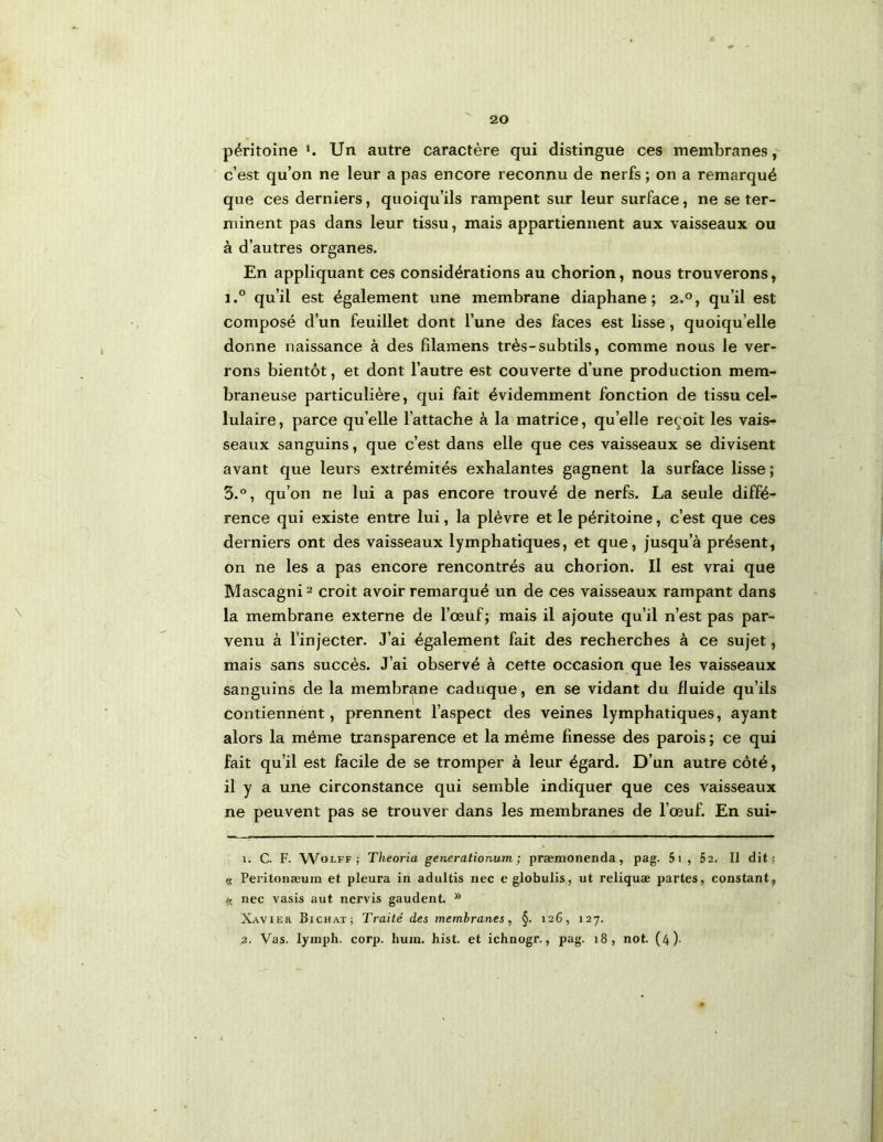 péritoine ^ Un autre caractère qui distingue ces membranes,-' c’est qu’on ne leur a pas encore reconnu de nerfs ; on a remarqué que ces derniers, quoiqu’ils rampent sur leur surface, ne se ter- minent pas dans leur tissu, mais appartiennent aux vaisseaux ou à d’autres organes. En appliquant ces considérations au chorion, nous trouverons, i.° qu’il est également une membrane diaphane; 2.°, qu’il est composé d’un feuillet dont l’une des faces est lisse, quoiqu’elle donne naissance à des fllamens très-subtils, comme nous le ver- rons bientôt, et dont l’autre est couverte d’une production mem- braneuse particulière, qui fait évidemment fonction de tissu cel- lulaire , parce qu elle l’attache à la matrice, qu’elle reçoit les vais- seaux sanguins, que c’est dans elle que ces vaisseaux se divisent avant que leurs extrémités exhalantes gagnent la surface lisse; 3.°, qu’on ne lui a pas encore trouvé de nerfs. La seule diffé- rence qui existe entre lui, la plèvre et le péritoine, c’est que ces derniers ont des vaisseaux lymphatiques, et que, jusqu’à présent, on ne les a pas encore rencontrés au chorion. Il est vrai que Mascagni^ croit avoir remarqué un de ces vaisseaux rampant dans la membrane externe de l’œuf; mais il ajoute qu’il n’est pas par- venu à l’injecter. J’ai également fait des recherches à ce sujet, mais sans succès. J’ai observé à cette occasion que les vaisseaux sanguins de la membrane caduque , en se vidant du fluide qu’ils contiennent, prennent l’aspect des veines lymphatiques, ayant alors la même transparence et la même finesse des parois ; ce qui fait qu’il est facile de se tromper à leur égard. D’un autre côté, il y a une circonstance qui semble indiquer que ces vaisseaux ne peuvent pas se trouver dans les membranes de l’œuf. En sui- 1. C. F. WoLFF ; Theoria generationum ; præmonenda, pag. 5i , 62. Il dit; « Peritonæum et pleura in adultis nec eglobulis, ut reliquæ partes, constant, « nec vasis aut nervis gaudent. Xavier Bichat; Traité des membranes, §. 126, 127. 2. Vas. lymph. corp. hura. hist. et ichnogr., pag. 18, not. (4).